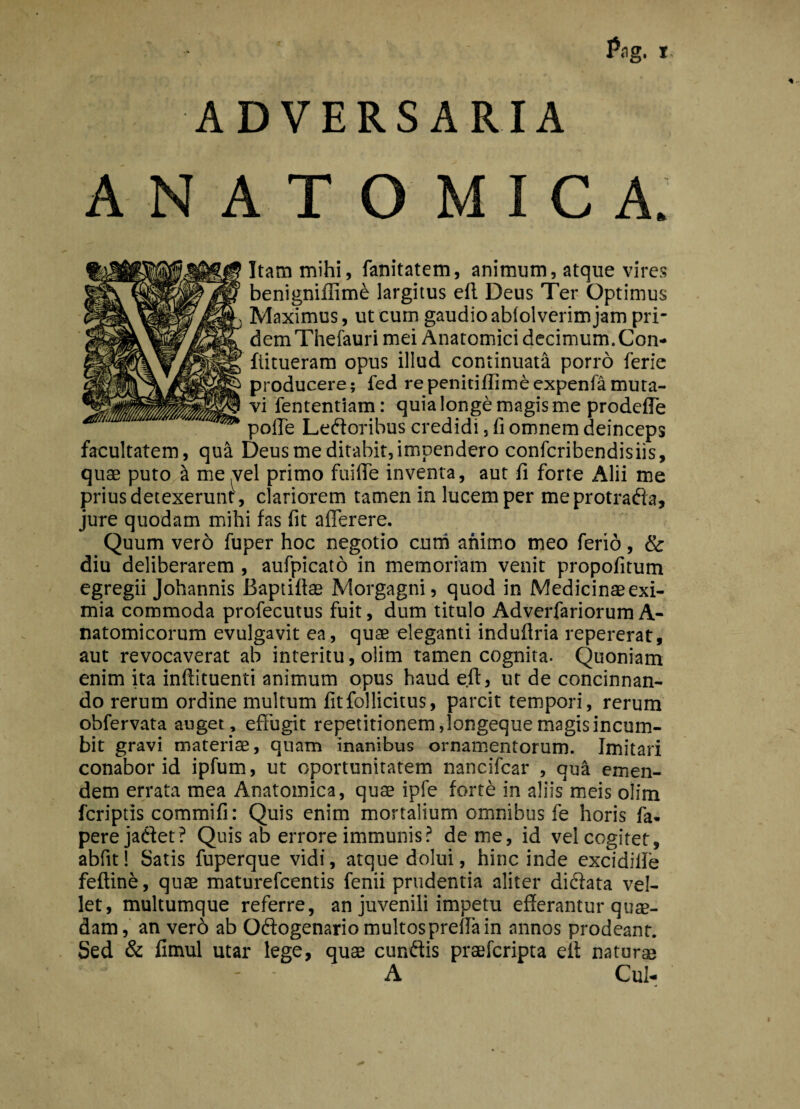 ADVERSARIA ANATOMICA. Itam mihi, fanitatem, animum, atque vires benignifiim£ largitus ell Deus Ter Optimus Maximus, ut cum gaudio abfolverim jam pri¬ dem Thefauri mei Anatomici decimum. Con- fiitueram opus illud continuata porro ferie producere; fed repenitiffimeexpenfamuta¬ vi fententiam: quia longe magis me prodcfTe polle Ledoribus credidi , fi omnem deinceps facultatem, qua Deus me ditabit, impendero confcribendisiis, quae puto ^ me vel primo fuiffe inventa, aut fi forte Alii me prius detexerunt, clariorem tamen in lucem per meprotrada, jure quodam mihi fas fit afferere. Quum vero fuper hoc negotio curh animo meo ferio, & diu deliberarem , aufpicato in memoriam venit propofitum egregii Johannis Baptifiae Morgagni, quod in Medicinae exi¬ mia commoda profecutus fuit, dum titulo Adverfariorum A- natomicorum evulgavit ea, quae eleganti induflria repererat, aut revocaverat ab interitu, olim tamen cognita. Quoniam enim ita inftituenti animum opus haud eft, ut de concinnan¬ do rerum ordine multum fitfo!licitus, parcit tempori, rerum obfervata auget, effugit repetitionem ,longeque magis incum¬ bit gravi materiae, quam inanibus ornamentorum. Imitari conabor id ipfum, ut oportunitatem nancifcar , qua emen¬ dem errata mea Anatomica, quae ipfe forte in aliis meis olim fcriptis commifi: Quis enim mortalium omnibus fe horis fa- perejadet? Quis ab errore immunis? deme, id vel cogitet, abfit! Satis fuperque vidi, atque dolui, hinc inde excidiife feftine, quae maturefcentis fenii prudentia aliter didata vel¬ let, multumque referre, an juvenili impetu efferantur quae¬ dam, an vero ab Odogenario multospreffa in annos prodeant. Sed & fimul utar lege, quae eundis praeferipta eit natur® A Cui-