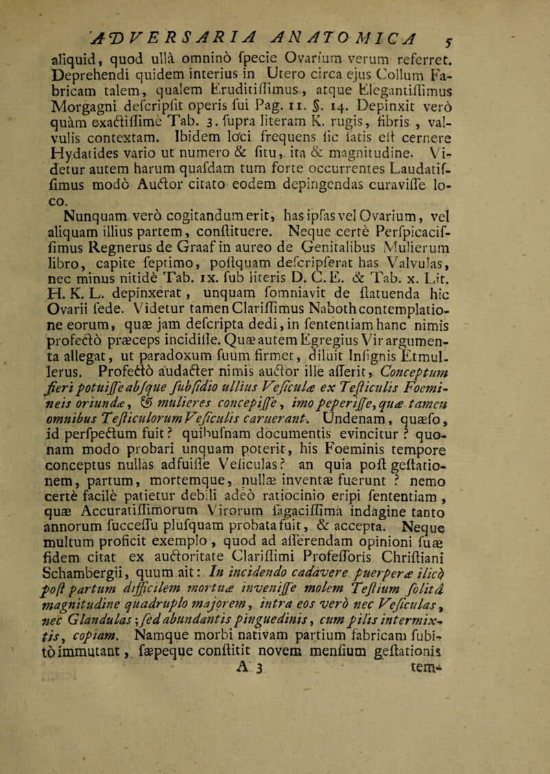 aliquid, quod ulla omnino fpecie Ovarium verum referret. Deprehendi quidem interius in Utero circa ejus Collum Fa¬ bricam talem, qualem Eruditiffunus, atque Elegantiffimus Morgagni defcripfit operis fui Pag. 11. §. 14. Depinxit verd quam exadliffime Tab. 3. fupra literam K. rugis, fibris , val¬ vulis contextam. Ibidem loti frequens lic fatis eii cernere Hydatides vario ut numero & fnu, ita & magnitudine. Vi¬ detur autem harum quafdam tum forte occurrentes Laudatif- fimus modo Audior citato-eodem depingendas curaviffe lo¬ co. Nunquam vero cogitandum erit, has ipfas vel Ovarium, vel aliquam illius partem, conftituere. Neque certe Perfpicacif- fimus Regnerus de Graaf in aureo de Genitalibus Mulierum libro, capite feptimo, poltquam defcripferat has Valvulas, nec minus nitide Tab. ix. fub literis D. C.E. & Tab. x. Lit. H. K. L. depinxerat, unquam fomniavit de flatuenda hic Ovarii fede. Videtur tamen Clariffimus Nabothcontemplatio¬ ne eorum, quae jam deferipta dedi,in fententiamhanc nimis profedlo praeceps incidille. Quae autem Egregius Vir argumen¬ ta allegat, ut paradoxum fuum firmet, diluit Infignis Etmul- lerus. Profedio audadler nimis audior ille afferit, Conceptum jieri potuiffie abjque fubfidio ullius Ve ficula ex Tejiiculis Focmi- neis oriunda, & mulieres concepiffie, imo peperiffe> qua tamen omnibus TefliculorumVeficulis camerant. Undenam, quaefo, id perfpedtum fuit ? quihufnam documentis evincitur ? quo¬ nam modo probari unquam poterit, his Foeminis tempore conceptus nullas adfuifle Veliculas? an quia pofl geftatio- nem, partum, mortemque, nullae inventae fuerunt ? nemo certe facile patietur debili adeo ratiocinio eripi fententiam , quae Accuratiffimorum Virorum fagaciffima indagine tanto annorum fucceffu plufquam probata fuit, & accepta. Neque multum proficit exemplo, quod ad afferendam opinioni fuae fidem citat ex audforitate Clariflimi Profefforis Chriftiani Schambergii, quum ait: In incidendo cadavere puerpera ilicb pofl partum difficilem mortua inveniffie molem Tejlium folitd magnitudine quadruplo majorem, intra eos vero nec Veficulas, nec Glandulas \fied abundantis pinguedinis, cum pilis intermix¬ tis, copiam. Namque morbi nativam partium fabricam fubi- to immutant, faepeque conftitit novem menfium geflationh A 3 _ tem-