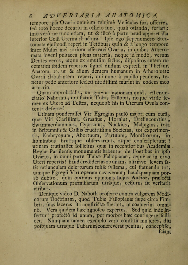 tempore ipfa Ovaria omnium minime Veficulas luas offerre, led toto hocce decuriu in officio fuo, quafi otiando, feriari: imo vero ne tunc etiam, ut & ilico a partu haud apparet illa interior Colli Uterini ftruftura. Ipfe ego f®penumero Stea¬ tomata ejufmodi reperi in Teftibus; quin & a longo tempore inter Mufaei mei rariora alfervavi Ovaria, in quibus Athero¬ mata inveni pultacea plena materia, neque id modo, verum Dentes veros, atque ex amufiim faflos, difpoiitos autem ra- cematim ibidem repertos figura dudum exprefli in Thefaur. Anatom. io. ut & alium dentem humanum in Atheromate Ovarii (fabulantem reperi, qui nunc a capillo pendens, te¬ netur pede anteriore fceleti nitidiffimi murini in eodem meo armario. Quam improbabilis, ne gravius apponam quid, efienun- ciatio Nabothii, qui ifatuit Tubas Fallopii, neque virile fe¬ men ex Utero ad Teites, neque ab his in Uterum Ovula con¬ tenta deterre? Urinam ponderaffet Vir Egregius pauld majori cum cura, qu® Viri Clariffimi, Graafius , Hornius, Drelincourtius , Svvammerdammius, Cyprianus, Nuckius, Malpigius, tota in Brittannits& Galliis eruditiffima Societas, tot experimen¬ tis, Embryonum, Abortuum, Partuum, Monftrorum, in hominibus brutisque obfervarunt, atque confcripferunt ! utinam trutinatfet follicitus quae in recentioribus Academiae Regi® Parifienfis monumentis habenrur de Foetibus in ipfo Ovario, in omni parte Tubae Faliopianae , aequ£ ac in cavo Uteri repertis! haud crediderim ob unam, aliam ve levem fa¬ tis ratiunculam deferturum fuiffe fylfema, cui fiatuendo tot, tamque Egregii Viri operam navaverant; haud quaquam por- r6 dubito, quin optimus opinionis hujus Auctor, praeleda Obfervationum praemiffarum utraque, ceflurus fit veritatis viribus. Denique video D. Naboth proferre contra vulgarem Medi¬ corum Doffrinam, quod Tub® Faliopian® f®pe circa Fim¬ brias fuas laceras ita conltriff® fuerint, ut coaluerint omni- n6. Vera quidem h®c agnoico expertus. Sed quid inde in¬ fertur! profe&o id unum, per morbos h®c contingere fci 1 i- cet. Nunquam tamen exemplo vero conliitit mulieres, diu poltquam utraque Tubarum concreverat penitus, concephfe, ferant