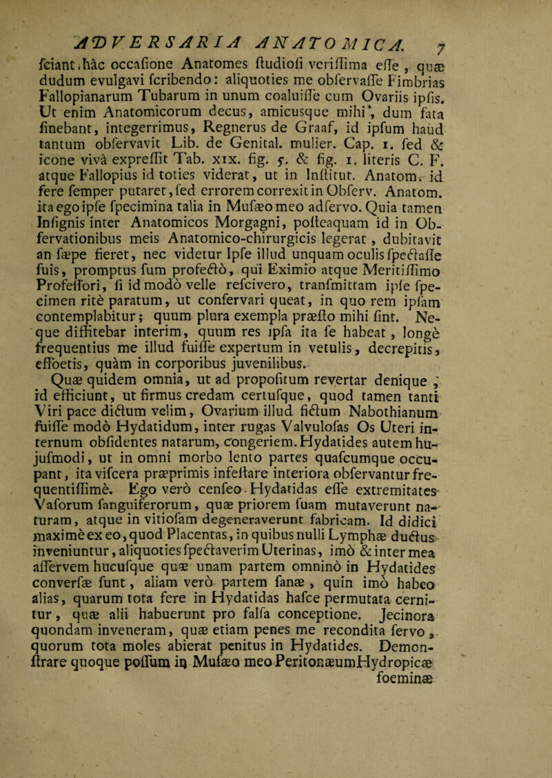 fciantihac occafione Anatomes ftudiofi veriflima efTe , quae dudum evulgavi fcribendo: aliquoties me obfervafTe Fimbrias Fallopianarum Tubarum in unum coaluifle cum Ovariis ipfis. Ut enim Anatomicorum decus, amicusque mihi*, dum fiita linebant, integerrimus, Regnerus de Graaf, id ipfum haud tantum obiervavit Lib. de Genital. mulier. Gap. 1. fed & icone viva expreffit Tab. xix. fig. f. & fig. 1. literis C. F. atque Fallopius id toties viderat, ut in Inllitut. Anatona, id fere femper putaret,fed errorem correxit in Obferv. Anatona, itaegoipfe fpecimina talia in Mufaeomeo adfervo. Quia tamen Inlignis inter Anatomicos Morgagni, polteaquam id in Ob- fervationibus meis Anatomico-chirurgicis legerat, dubitavit an ftepe fieret, nec videtur Ipfe illud unquam oculis fpedafle fuis, promptus fum profedo, qui Eximio atque Meritidimo Profeifori, fi id modo velle refcivero, tranfmittam iple fpe- cimen rite paratum, ut confervari queat, in quo rem ipfam contemplabitur; quum plura exempla praedo mihi fint. Ne¬ que diffitebar interim, quum res jpfa ita fe habeat, longe frequentius me illud fuiffie expertum in vetulis, decrepitis, effoetis, quam in corporibus juvenilibus.- Quae quidem omnia, ut ad propofitum revertar denique id efficiunt, ut firmus credam certufque, quod tamen tanti Viri pace didum velim, Ovarium illud fidum Nabothianuni' fuiffie modo Hydatidum, inter rugas Valvulofas Os Uteri in¬ ternum obfidentes natarum, congeriem. Hydatides autem hu- jufmodi, ut in omni morbo lento partes quafcumque occu¬ pant, itavifcera praeprimis infeltare interiora obfervanturfre- quentiffime. Ego vero cenfeo-Hydatidas effe extremitates Vaforum fanguiferorum, quae priorem fuam mutaverunt na¬ turam, atque in vitiofam degeneraverunt fabricam. Id didici maxime ex eo, quod Placentas, in quibus nulli Lymphae du&us inveniuntur, aliquoties fpeftaverim Uterinas, imd & inter mea afTervem hucufque quae unam partem omnino in Hydatides converfse funt, aliam vero partem fanae , quin imo habeo alias, quarum tota fere in Hydatidas hafce permutata cerni¬ tur , quae alii habuerunt pro falfa conceptione. Jecinora quondam inveneram, quae etiam penes me recondita fervo 3 quorum tota moles abierat penitus in Hydatides. Demon- ftrare quoque poffum iq Mufaeo meo PeritonaeumHydropicae foeminae