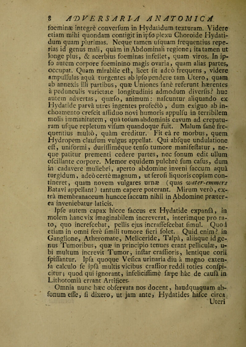 foeminae integre converfum in Hydatidum texturam. Videre etiam mihi quondam contigit in ipfo plexu Choroide Hydati¬ dum quam plurimas. Neque tamen ufquam frequentius repe- rias id genus mali, quam in Abdominali regione; ita tamen ut longe plus, & acerbius foeminas infeilet, quam viros. In ip¬ fo autem corpore foeminino magis ovaria, quam alias partes, occupat. Quam mirabile ert, licet (it adeo frequens , videre ampullulas aqua turgentes ab ipfo pendere tam Utero, quam ab annexis illi partibus, quae Uniones ian£ referunt haerentes a pedunculis varietate longitudinis admodum diverfis? huc autem advertas, quaefo, animum: nafcuntur aliquando ex Hydatide parva utres ingentes profeclo , dum exiguo ab in- choamento crefcit afRduo novi humoris appulfu in terribilem molis immanitatem, qua totum abdominis cavum ad crepatu- ram ufque repletum vifum quandoque fuit. Malum fane fre¬ quentius multo, quam creditur. Fit ea re morbus, quem Hydropem claufum vulgus appellat. Qui abfque undulatione efi, uniformi, duriffimeque tenfo tumore manifeftatur , ne¬ que patitur prementi cedere partes, nec fonum edit ullum ofcillante corpore. Memor equidem pulchre fum cafus, dum in cadavere muliebri, aperto abdomine inveni faecum aqua turgidum, adeo certe magnum , ut ferofi liquoris copiam con¬ tineret, quam novem vulgares urnae (quas water-emmers Batavi appellant) tantum capere poterant. Mirum vero, ex¬ tra membranaceum huncce faceum nihil in Abdomine praeter¬ ea inveniebatur laticis. Ipfe autem capax hicce faccus ex Hydatide expanfa, in molem hanc vix imaginabilem increverat, interimque pro ra¬ to, quo increfcebat, pellis ejus incrafTefcebat fimul. Quoi etiam in omni fere fimili tumore fieri folet. Quid enim ? in Ganglione, Atheromate, Meliceride, Talpa, aliisque id ge¬ nus Tumoribus, quae in principio tenues erant pelliculae, u- bi multum increvit Tumor, inftar crallioris, lentique corii fpifiantur. Ipfa quoque Vefica urinaria diu a magno exten- fa calculo fe ipfa multis vicibus craffior reddi toties confpi- citur; quod qui ignorant, infeliciflimd fa3pe hac de caufa in Lithotomia errant Artifices. Omnia nunc haec obfervata nos docent, haudquaquam ab- fonumefle, fi dixero, ut jam ante* Hydatides hafce circa Uteri