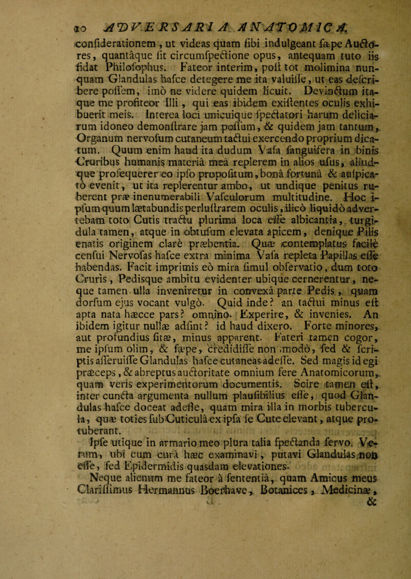 eonfiderationem , ut videas quam fibi indulgeant fatpe Audo- res, quantaque lit circumfpedione opus, antequam tuto iis fidat Philofophus. Fateor interim, poit tot molimina nun¬ quam Glandulas hafce detegere me ita valuiile, ut eas defcri- bere pofiem, imo ne videre quidem licuit. Devindum ita¬ que me profiteor Illi, qui eas ibidem exiftentes oculis exhi¬ buerit meis. Interea loci unicuique fpedatori harum delicia¬ rum idoneo demonftrare jam poflum, & quidem jam tantum, Organum nervofum cutaneum tadui exercendo proprium dica¬ tum. Quum enim haud ita dudum Vafa fanguifera in binis -Cruribus humanis materia mea replerem in alios ufus, aliud- que profequerer eo ipfo propofitum,bona fortuna & aufpica- to evenit, ut ita replerentur ambo, ut undique penitus ru¬ berent prae inenumerabili Vafculorum multitudine. Hoc i- pfum quum laetabundis perluftrarem oculis, ilico liquido adver¬ tebam toto Cutis tradu plurima loca eiFe albicantia, turgi¬ dula tamen, atque in obtufum elevata apicem, denique Pilis enatis originem clare praebentia. Quae .contemplatus facite cenfui Nervofas hafce extra minima Vafa repleta Papillas eile habendas. Facit imprimis eo mira fimul obfervatio, dum toto Cruris, Pedisque ambitu evidenter ubique cernerentur, ne¬ que tamen ulla inveniretur in convexa parte Pedis, quam dorfum ejus vocant vulgo. Quid inde? an tadui minus eft apta nata haecce pars? omnino. Experire, & invenies. An ibidem igitur nullae adfrnt? id haud dixero. Forte minores, aut profundius fitae, minus apparent. Fateri tamen cogor, me ipfum olim, & fi^pe, cfredidiffe non .modo, fed & fcri- ptis afieruifie Glandulas hafce cutaneas adefie. Sed magis id egi praeceps ,& abreptus audoritate omnium fere Anatomicorum, quam veris experimentorum documentis. Scire tamen ell, intereunda argumenta nullum plaufibilius efie, quod Glan¬ dulas hafce doceat adefie, quam mira illa in morbis tubercu¬ la, quae toties fubCuticula exipfa fe Cuteelevant, atque pro¬ tuberant. Ipfe utique in armario meo plura talia fpedanda fervo. Ve¬ rum, ubi cum cura haec examinavi, putavi Glandulas non efie, fed Epidermidis quasdam elevationes. Neque alienum me fateor a fententia, quam Amicus meus • Clariflimus Hermannus Boerfiave, Botanices, Medicinae* > v ;