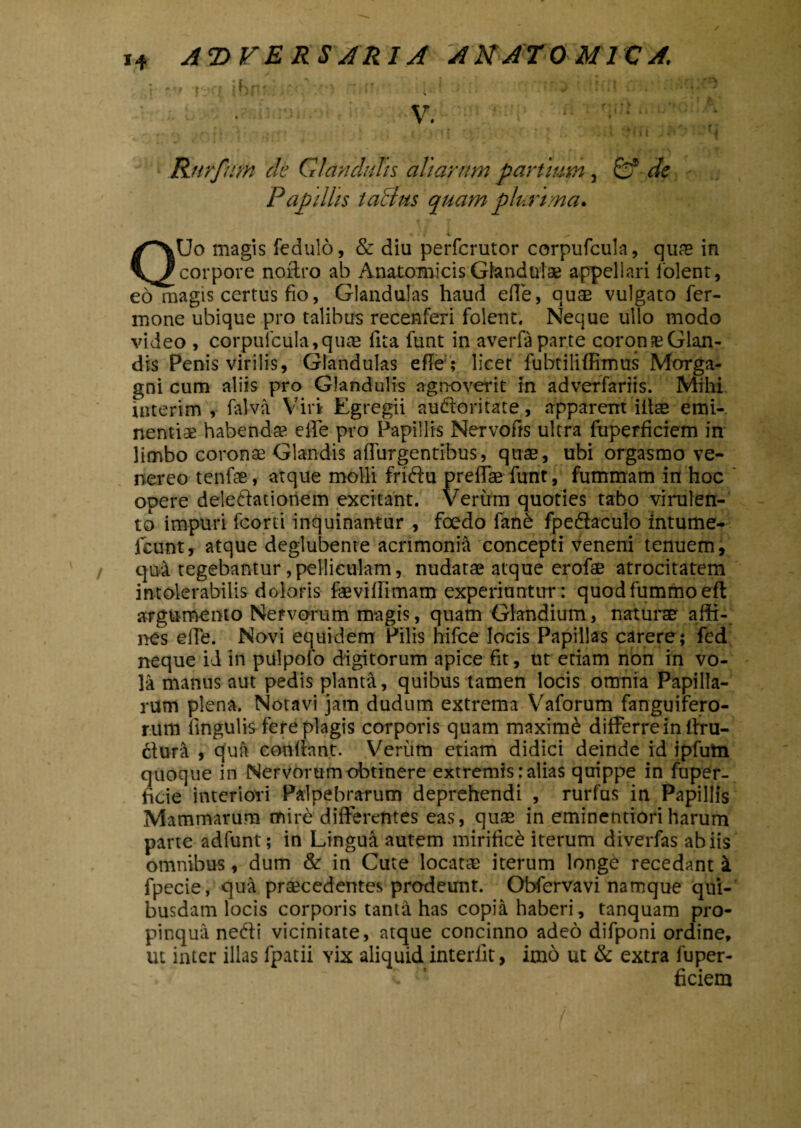 I ' • V. ‘ Rurfum de Glandulis aliarum partium , de Papillis laBus quam plurima. K ^ QUo magis fedulo, & diu perfcrutor corpufcula, quas in corpore noftro ab Anatomicis Glandulae appellari folent, eo magis certus fio, Glandulas haud efle, quae vulgato fer- mone ubique pro talibus recenferi folent, Neque ullo modo video , corpufcula, qu® lita funt in averfa parte coronaeGlan- dis Penis virilis, Glandulas efle ; licet fubtiliffimus Morga¬ gni cum aliis pro Glandulis agnoverit in adverfariis. Mihi uiterim , falva Viri Egregii auftoritate, apparent iitas emi¬ nentiae habendae eife pro Papillis Nervofis ultra fuperficiem in limbo coronae Glandis adurgentibus, quae, ubi orgasmo ve- nereo tenfae, atque molli friftu preff® funt, fummam in hoc opere deleftatioriem excitant. Verum quoties tabo virulen¬ to impuri fcorti inquinantur , foedo fanfe fpedlaculo intume* icunt, atque deglubente acrimonia concepti veneni tenuem, qui tegebantur, pelliculam, nudatae atque erofae atrocitatem intolerabilis doloris faeviflimam experiuntur : quodfummoefl argumento Nervorum magis, quam Glandium, natura affi¬ nes efie. Novi equidem Pilis hifce locis Papillas carere; fed neque ii in piilpofo digitorum apice fit, ut etiam non in vo¬ la manus aut pedis planta, quibus tamen locis omnia Papilla¬ rum plena. Notavi jam dudum extrema Vaforum fanguifero- rum lingulis fere plagis corporis quam maxime differre in ftru- ctura , qua conflant. Verum etiam didici deinde id ipfutn quoque in Nervorum obtinere extremis: alias quippe in fuper- ficie interiori Palpebrarum deprehendi , rurfus in Papillis Mammarum mire differentes eas, quae in eminentioriharum parte adfunt; in Lingua autem mirifici iterum diverfas ab iis omnibus, dum & in Cute locat® iterum longe recedant i fpecie, qua praecedentes prodeunt. Obfervavi namque qui¬ busdam locis corporis tanta has copia haberi, tanquam pro¬ pinqua nedti vicinitate, atque concinno adeo difponi ordine, ut inter illas fpatii yix aliquid interiit, im6 ut & extra fuper- i 1 ficiem