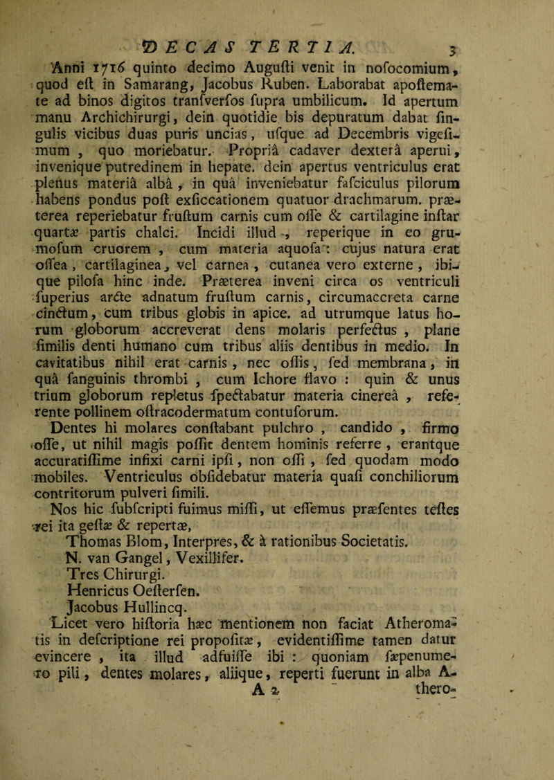 Anni 1716 quinto decimo Augufti venit in nofocomium, quod eft in Samarang, Jacobus Ruben. Laborabat apoftema- te ad binos digitos tranfverfos fupra umbilicum. Id apertum manu Archichirurgi, dein quotidie bis depuratum dabat fin- gulis vicibus duas puris uncias, ufque ad Decembris vigefi- mum , quo moriebatur. Proprii cadaver dextera aperui, invenique putredinem in hepate, dein apertus ventriculus erat plerius materia alba, in qua inveniebatur fafciculus pilorum habens pondus poft exficcationem quatuor drachmarum, prae¬ terea reperiebatur fruftum carnis cum olle & cartilagine inftar quartae partis chalci. Incidi illud , reperique in eo gru- mofum cruorem , cum materia aquofa : cujus natura erat offea , cartilaginea ^ vel carnea, cutanea vero externe, ibi-- que pilofa hinc inde. Praeterea inveni circa os ventriculi fuperius arde adnatum fruftum carnis, circumaccreta carne cindum, cum tribus globis in apice, ad utrumque latus ho¬ rum globorum accreverat dens molaris perfedus , plane fimilis denti humano cum tribus aliis dentibus in medio. In cavitatibus nihil erat carnis , nec oflis, fed membrana, in qua fanguinis thrombi , cum Ichore flavo : quin & unus trium globorum repletus fpedabatur materia cinerea , refe¬ rente pollinem oftracodermatum contuforum. Dentes hi molares conflabant pulchro , candido , firmo olle, ut nihil magis poflit dentem hominis referre , erantque accurariffime infixi carni ipfi, non ofti , fed quodam modo mobiles. Ventriculus oblidebatur materia quafi conchiliorum contritorum pulveri fimili. Nos hic fubfcripti fuimus milii, ut eflemus praefentes teftes •rei ita gelte & repertae, Thomas Blom, Interpres, & & rationibus Societatis. N. van Gangel, Vexillifer. Tres Chirurgi. Henricus Oefterfen. Jacobus Hullincq. Licet vero hiftoria ha*c mentionem non faciat Atheroma¬ tis in defcriptione rei propofitse, evidentiffime tamen datur evincere , ita illud adfuifle ibi :> quoniam fepenume- ro pili, dentes molares, aliique, reperti fuerunt in alba A- Ai “ thero-