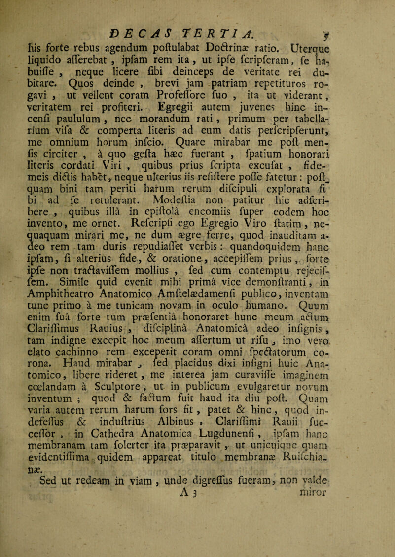 liis forte rebus agendum poftulabat Dodrinse ratio. Uterque liquido afferebat , ipfam rem ita, ut ipfe fcripferam, fe ha- buiffe , neque licere fibi deinceps de veritate rei du¬ bitare. Quos deinde , brevi jam .patriam repetituros ro¬ gavi , ut vellent coram Profeffore fuo , ita ut viderant, veritatem rei profiteri. Egregii autem juvenes hinc in- cenfi paululum , nec morandum rati, primum per tabella¬ rium vifa & comperta literis ad eum datis perfcripferunt, me omnium horum infcio. Quare mirabar me poft men- fis circiter , a quo gefta haec fuerant , fpatium honorari literis cordati Viri , quibus prius fcripta excufat , fide- meis didis habet, neque ulterius iis refifiere poffe fatetur : poft_ quam bini tam perki harum rerum difcipuli explorata fi bi ad fe retulerant. Modeftia non patitur hic adfcri- bere , quibus illa in epiftola encomiis fuper eodem hoc invento, me ornet. Refcripfi ego Egregio Viro ftat-im , ne¬ quaquam mirari me, ne dum aegre ferre, quod inauditam a- deo rem tam duris repudiaffet verbis: quandoquidem hanc ipfam, fi alterius fide, & oratione, accepiffem prius, forte ipfe non tradaviffem mollius , fed cum contemptu rejecif- fem. Simile quid evenit mihi prima vice demonftranti, in Amphitheatro Anatomico Amftelaedamenfi publico, inventam tunc primo a me tunicam novam in oculo humano. Quum enim fua forte tum praefentia honoraret hunc meum adum Clariflimus Rauius , difciplina Anatomica adeo infignis , tam indigne excepit hoc meum affertum ut rifu imo vero elato cachinno rem exceperit coram omni fpedatorum co¬ rona. Haud mirabar fed placidus dixi infigni huic Ana¬ tomico, libere rideret, me interea jam curaviffe imaginem coelandam a Sculptore , ut in publicum evulgaretur novum inventum ; quod & fadum fuit haud ita diu pofi. Quam varia autem rerum harum fors fit, patet & hinc, quod in- defeffus & induftrius Albinus , Clariffimi Rauii fuc- ceffor , in Cathedra Anatomica Lugdunenli , ipfam hanc membranam tam folerter ita praeparavit, ut unicuique quam evidentifiima quidem appareat titulo membranae Ruifchia- Sed ut redeam in viam , unde digreffus fueram, non valde A 3 - miror