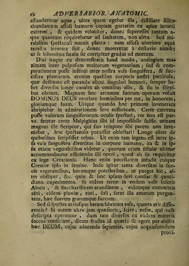 affunderetur aqua? , ultra quam egebat illa, diflillare illica- abundantem affufi humoris copiam guttatim ex apice intorti extremi , & quidem velociter, donec fupereffet tantum a- qua? quantum requirebatur ad fanitatem, non ulrra. Sed mi-< rabilitas fpedaculi nocuit plantae : nam affufa uberiore aqua tamdm irrorata fuit, donec moreretur & colluvie nimiae ut & bibonibus fatalis fic corripitur gradus ad mortem. Dixi itaque ex demonftratis haud modo, analogiam ma* ximam inter pulpofum multorum vegetantium ; fed & com¬ parationem poffe inftitui inter noltra vafa*fanguifera, & fuc- cifera plantarum, etenim quaelibet corporis noftri particula, qua? deflinata efl: paranda alicui fingulari humori, femper ha¬ bet diverfos longe canales ab omnibus aliis, & fic in ftirpi- bus obtinet. Magnum hoc arcanum fuorum operum voluit DOMINUS DEUS revelare hominibus per me, in honorem* gloriamque fuam. Utique quando hoc primum inveneram abripiebar in admirationem fere ecftaticam. Certe extrema poffe vaforum fanguiferorum oculis fpeftari* res non efl: par¬ va. fatetur certe Malpighius fibi id impoffibile fuiffe. utinam magnus ille Scriptor , qui fuo tempore fibi parem non inve¬ niebat , hoc fpeft aculo potuiiTet obleftari! Longe aliter de quibufdam fcripfiffet rebus. Ut enim tam ingens efl inter ip-^ fa vafa fanguifera diverfitas in corpore humano, ita & in ip-* fis etiam vegetabilibus videtur , quorum etiam fiflulas ultima accommodantur efficiendo illi operi , quod ab iis requiritur ex lege Creationis. Hanc enim poteflatem infudit cuique Creator ipfo in femine. Inde igitur tanta diverfitas in fuc- cis vegetantibus, horumque poteflatibus , ut purget hic , al¬ ter obitipet, &c. quin & hoc ipfum levi conflat & quoti¬ diano experimento. Si eidem terra? in eodem vafe inferis Aloen , & Sacchariferam arundinem , eidemque committis aeri, eidem-pluvia?, rori, foli, feret illa amarum purgan¬ tem, haec fuavem gratumque fuccum. Sed fi fpedes utriufque harum fabricata vafa, quanta erit diffe¬ rentia? Si autem ultra jam quaefieris ^ fcire, nefas, qui vafa defcripta operentur , dum tam diverfos ex eadem materia, fuccos conficiunt, dicam fruflra id quaeri; & agere per abdita haec DEUM, cujus adoranda fapientia, cujus acquiefcendum * a i provi-