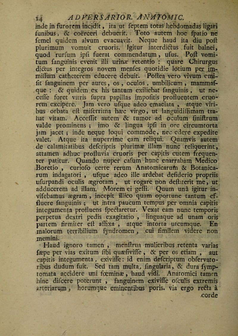 inde in furorem incidit, ita ut feptem totas hebdomadas ligari funibus, & coerceri debuerit. Toto autem hoc fpatio ne femel quidem alvum evacuavit. Neque haud ita diu poft plurimum vomuit cruoris. Igitur interdiftus Tuit balnei, quod rurfum ipfi fuerat commendatum, ufus. Poft vomi¬ tum fanguinis evenit illi urinae retentio : quare Chirurgus diftus per integros novem menfes quotidie lotium per im- miflum catheterem educere debuit. Poftea vero vivum cmi- fit fanguinem per aures, os, oculos, umbilicum , mammaf- que : & quidem ex his tantum exiliebat fanguinis , ut ne- cefle foret vitris fupra papillas impofitis profluentem cruo- rem excipere. Jam vero ufque adeo emaciata , atque viri¬ bus orbata eft miferrima haec virgo, ut languidiflimam tra¬ hat vitam. Acceflit autem & tumor ad oculum finiftrum valde prominens ; imo & lingua ipfi in ore circumtorta jam jacet ; inde neque loqui commode, nec edere expedite valet. Atque ita nuperrime eam reliqui. Quamvis autem de calamitatibus deferiptis plurimae illam nunc reliquerint, attamen adhuc profluvia cruoris per capitis cutem frequen¬ ter patitur. Quando nuper cafum hunc enarrabam Medico Boretio , curiofo certe rerum Anatomicarufn & Botanica- rum indagatori , ufque adeo ille ardebat defiderio propriis ufurpandi oculis aegrotam , ut rogare non defttterit me, ut adducerem ad illam. Morem ei geffi. Quum una igitur in- vifebamus aegram , incepit illfco quam oportune tantum ef¬ fluere fanguinis ; ut intra paucum tempus per omnia capitis integumenta profluens fpedaretur. Vexat eam nunc temporis perpetua dextri pedis exagitatio , lingnaque ad unam oris partem firmiter eft affixa , atque intorta utcumque. En malorum terribilium fyndromen, cui fimilem videre non memini. Haud ignoro tamen , rnenftrua mulieribus retenta varias faepe per vias exitum fibi quaefivifle, & per os etiam , aut capitis integumenta, exivifTe: id enim deferiptum obfervato- ribus dudum fuit. Sed tam multa, fingularia, & dura fymp- tomata accidere uni foeminae, haud vidi. Anatomici taimn bine difeere poterunt , fanguinem exivifTe ofculis extremis arteriarum, horumque eminentibus poris. via ergo reda a .corde