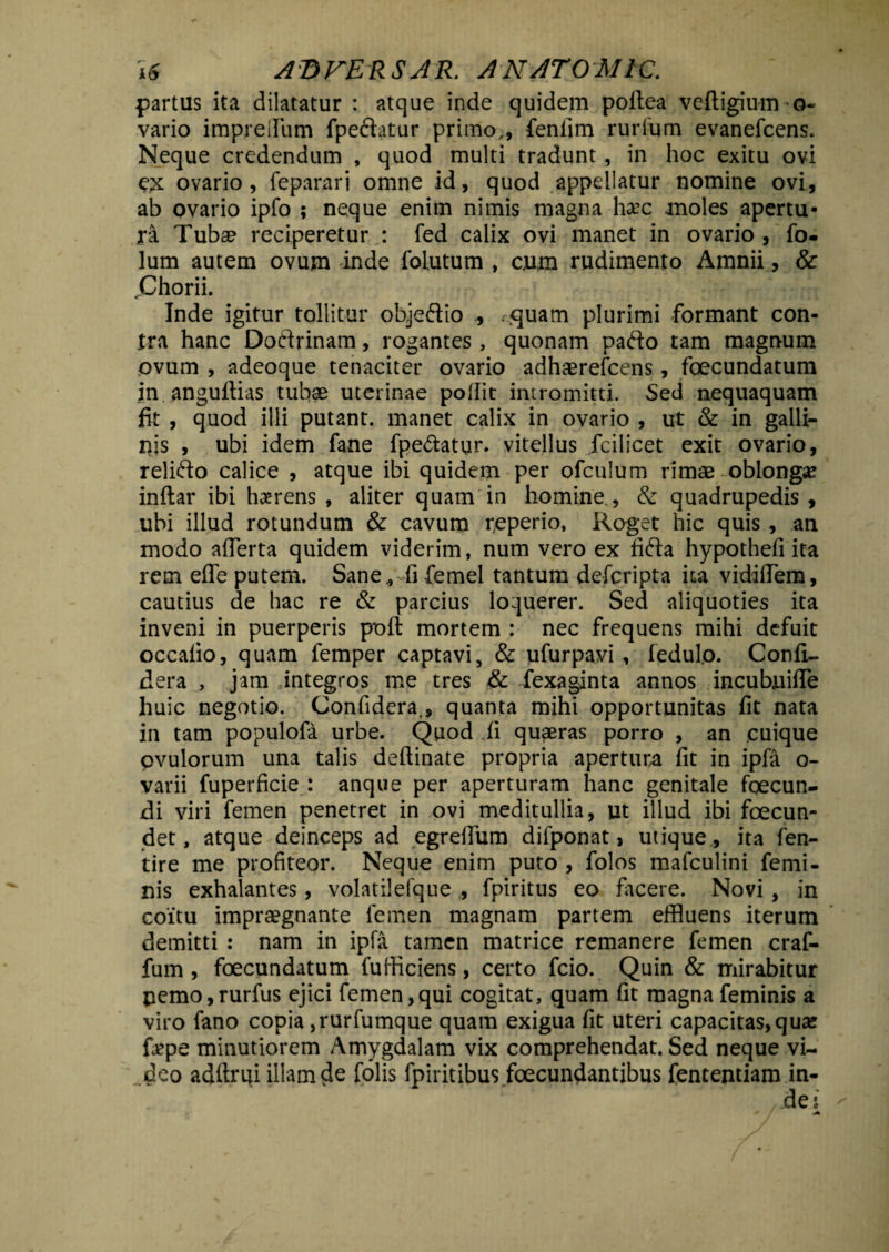 partus ita dilatatur : atque inde quidem poftea veftigiumo- vario imprelfum fpedatur primo,, feniim rurfum evanefcens. Neque credendum , quod multi tradunt, in hoc exitu ovi ex ovario, feparari omne id, quod appellatur nomine ovi, ab ovario ipfo ; neque enim nimis magna ha?c moles apertu¬ ra Tuba? reciperetur : fed calix ovi manet in ovario, fo- lum autem ovum inde folutum , cum rudimento Amnii, & Chorii. Inde igitur tollitur objedio , ..quam plurimi formant con¬ tra hanc Dodrinam, rogantes , quonam pado tam magnum ovum , adeoque tenaciter ovario adhaerefcens, fecundatum in anguftias tubae uterinae poflic intromitti. Sed nequaquam fit , quod illi putant, manet calix in ovario , ut & in galli¬ nis , ubi idem fane fpedattir. vitellus fcilicet exit ovario, relido calice , atque ibi quidem per ofculum rimae oblonga? inftar ibi haerens , aliter quam in homine., & quadrupedis , ubi illud rotundum & cavum reperio, Roget hic quis , an modo afierta quidem viderim, num vero ex fida hypothefi ita rem effe putem. Sane^Ti femel tantum defcripta ita vidiffem, cautius de hac re & parcius loquerer. Sed aliquoties ita inveni in puerperis pofl: mortem : nec frequens mihi defuit occalio, quam femper captavi, & iifurpavi , fedulo. Confi- dera , jam integros me tres & fexaginta annos incubjuifTe huic negotio. Confidera., quanta mihi opportunitas fit nata in tam populofa urbe. Quod ii quaeras porro , an cuique pvulorum una talis deftinate propria apertura fit in ipfa o- varii fuperficie : anque per aperturam hanc genitale fecun¬ di viri femen penetret in ovi meditullia, ut illud ibi fecun¬ det, atque deinceps ad egrefium difponat > utique , ita fen- tire me profiteor. Neque enim puto , folos mafculini femi¬ nis exhalantes, volatilefque , fpiritus eo facere. Novi, in coitu impraegnante femen magnam partem effluens iterum demitti : nam in ipfa tamen matrice remanere femen craf- fum , fecundatum fufficiens, certo fcio. Quin & mirabitur pemo,rurfus ejici femen,qui cogitat, quam fit magna feminis a viro fano copia ,rurfumque quam exigua fit uteri capacitas, qua? fape minutiorem Amygdalam vix comprehendat. Sed neque vi¬ deo adftrui illam de folis fpiritibus .fecundantibus fententiam in-