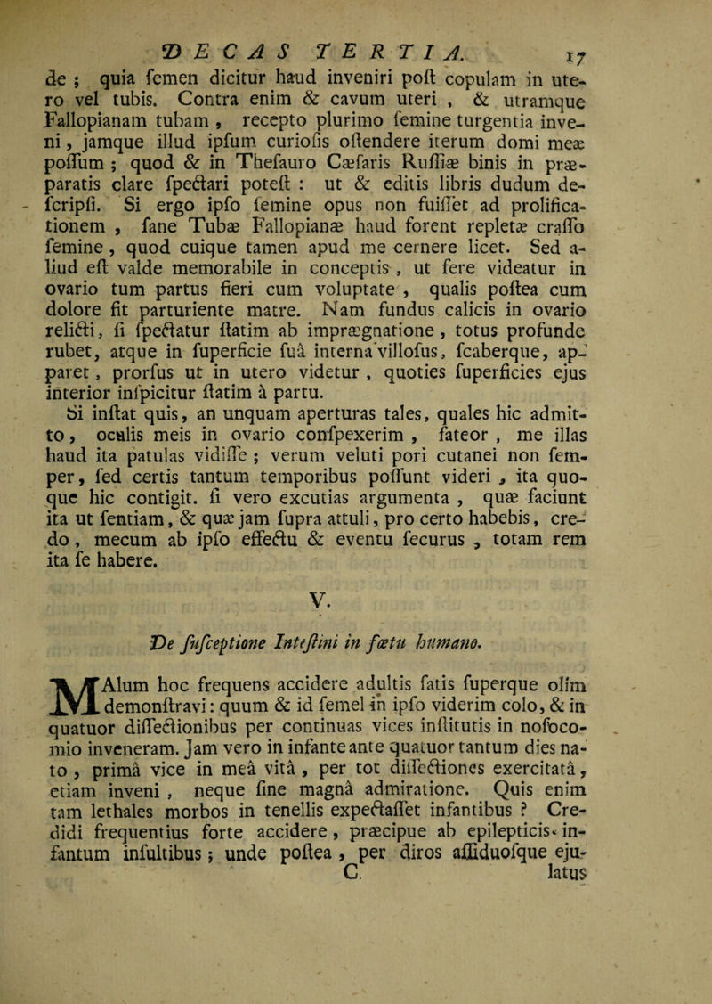 Z) E C A S TERTIA. xj de ; quia femen dicitur haud inveniri poft copulam in ute¬ ro vel tubis. Contra enim & cavum uteri , & utramque Fallopianam tubam , recepto plurimo femine turgentia inve¬ ni , jamque illud ipfum curiofis oftendere iterum domi mese poflum ; quod & in Thefauro Caefaris Ruffiae binis in prae¬ paratis clare fpeftari poteft : ut & editis libris dudum de- fcripli. Si ergo ipfo (emine opus non fuiffet ad prolifica- tionem , fane Tubae Fallopianae haud forent repleta* craflb femine , quod cuique tamen apud me cernere licet. Sed a- liud eft valde memorabile in conceptis , ut fere videatur in ovario tum partus fieri cum voluptate , qualis poftea cum dolore fit parturiente matre. Nam fundus calicis in ovario relifti, fi fpe&atur ftatim ab impraegnatione , totus profunde rubet, atque in fuperficie fua interna villofus, fcaberque, ap¬ paret , prorfus ut in utero videtur , quoties fuperficies ejus interior infpicitur flatim a partu. Si inftat quis, an unquam aperturas tales, quales hic admit¬ to > oculis meis in ovario confpexerim , fateor , me illas haud ita patulas vidifle ; verum veluti pori cutanei non fem- per, fed certis tantum temporibus poffunt videri * ita quo¬ que hic contigit, ii vero excutias argumenta , quae faciunt ita ut fentiam, & qusejam fupra attuli, pro certo habebis, cre¬ do , mecum ab ipfo effeftu & eventu fecurus ^ totam rem ita fe habere. V. Ve fufceptione InteJHni in foetu humano. MAlum hoc frequens accidere adultis fatis fuperque olim demonftravi: quum & id femel in ipfo viderim colo, & in quatuor difle&ionibus per continuas vices inflitutis in nofoco- mio inveneram, jam vero in infante ante quatuor tantum dies na¬ to , prima vice in mea vita , per tot diifcdioncs exercitata, etiam inveni , neque fine magna admiratione. Quis enim tam lethales morbos in tenellis expeftaftet infantibus ? Cre¬ didi frequentius forte accidere , praecipue ab epilepticis* in- fantum infultibus; unde poftea , per diros afliduofque eju- C. latus