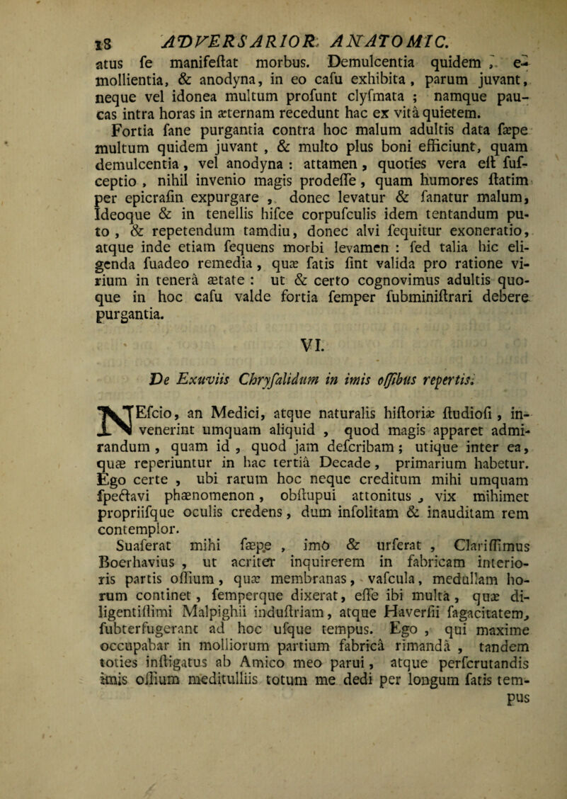 atus fe manifeftat morbus. Demulcentia quidem e- mollientia, & anodyna, in eo cafu exhibita, parum juvant, neque vel idonea multum profunt clyfmata ; namque pau¬ cas intra horas in arternam recedunt hac ex vita quietem. Fortia fane purgantia contra hoc malum adultis data fxpe multum quidem juvant , & multo plus boni efficiunt, quam demulcentia, vel anodyna : attamen, quoties vera elt fuf- ceptio , nihil invenio magis prodeffie, quam humores ftatim per epicrafin expurgare ,, donec levatur & fanatur malum, Ideoque & in tenellis hifce corpufculis idem tentandum pu¬ to , & repetendum tamdiu, donec alvi fequitur exoneratio, atque inde etiam fequens morbi levamen : fed talia hic eli¬ genda fuadeo remedia, qua; fatis lint valida pro ratione vi¬ rium in tenera astate : ut & certo cognovimus adultis quo¬ que in hoc cafu valde fortia femper fubminiftrari debere purgantia. VI. De Exuviis Chryfalidttm in imis offibus repertis i Efcio, an Medici, atque naturalis hiflorias ftudiofi , in- .L^l venerint umquam aliquid , quod magis apparet admi¬ randum , quam id , quod jam defcribam; utique inter ea, quae reperiuntur in hac tertia Decade, primarium habetur. Ego certe , ubi rarum hoc neque creditum mihi umquam fpeftavi phaenomenon, obitupui attonitus , vix mihimet propriifque oculis credens, dum infolitam & inauditam rem contemplor. Suaferat mihi fasp.e , imO & urferat , Clariffimus Boerhavius , ut acriter inquirerem in fabricam interio¬ ris partis offium , qux membranas,-vafcula, medullam ho¬ rum continet, femperque dixerat, effe ibi multa, qua; di- ligentillimi Malpighii induftriam, atque Haverfti fagacitatem, fubterfugerant ad hoc ufque tempus. Ego , qui maxime occupabar in molliorum partium fabrica rimanda , tandem toties inffigatus ab Amico meo parui, atque perfcrutandis imis ollium meditulliis totum me dedi per longum fatis tem¬ pus