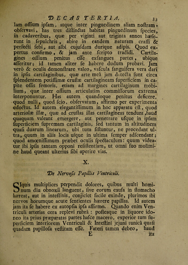 lam offium ipfam, atque inter pinguedinem aliam noAram» obfervavi, has tres diffindas habitas pinguedinum fpecies, in cadaveribus, quae per viginti aut triginta annos haefe- runt in fepulchris , abire in eandem naturam craffi & perfedi febi., aut albi cujufdam durique adipis. Quod ex-» pertus confirmo , & jam ante fcripto tradidi. Cartila¬ gines oilium penitus efTe exfangues partes, ubique afleritur; id tamen aliter fe habere dudum probavi. Jam vero & oculis demonftrare valeo, vafcula fanguifera vera dari in ipfis cartilaginibus, quae arte mea jam dcte&a funt circa fplendentem potiffimae cruftae cartilagineam fuperficiem in ca¬ pite offis femoris, etiam ad margines cartilaginum mobi¬ lium, qua? inter offium articulatim commiflbrum extrema interponuntur. Has autem quandoque penitus deficere, quod nulli, quodfcio, obfervatum, affirmo per experimenta edoftus. Id autem elegantiffimum in hoc apparatu eft, quod arteriolae illae, quae ad cruftas illas cartilagineas tendunt,haud quaquam valeant emergere, aut penetrare ufque in ipfam fuperficiem fupremam cartilaginis, fed tantum in altitudinem quafi duarum linearum, ubi tum fiftuntur, ne procedant ul¬ tra, quum in aliis locis ufque in ultima femper adfcendant; quod amoeniffimum praebet oculis fpe&aculum: quum videa¬ tur ibi ipfis tantam opponi refifientiam, ut omni fuo molimi¬ ne haud queant ulterius fibi aperire vias. X. *De Nervo fis Papillis Ventriculi. SIquis multiplices perpendit dolores, quibus multi homi¬ num diu obnoxii languent, five eorum caufa in ftomacho haereat, aut in inteflinis, conjiciet facile exinde, plurimos ibi nervos horumque acute fentientes haerere papillas. Id autem jam ita fe habere ex autopfia ipfa affirmo. Quando enim Ven¬ triculi arterias cera replevi rubra : pofteaque in liquore ido¬ neo ita prius praeparatas partes hafce macero, experior tum fu¬ perficiem interiorem Ventriculi & Inteffini jejuni tunica quali quadam papillofa veffitam effe. Fateri tamen debeo, haud E ita