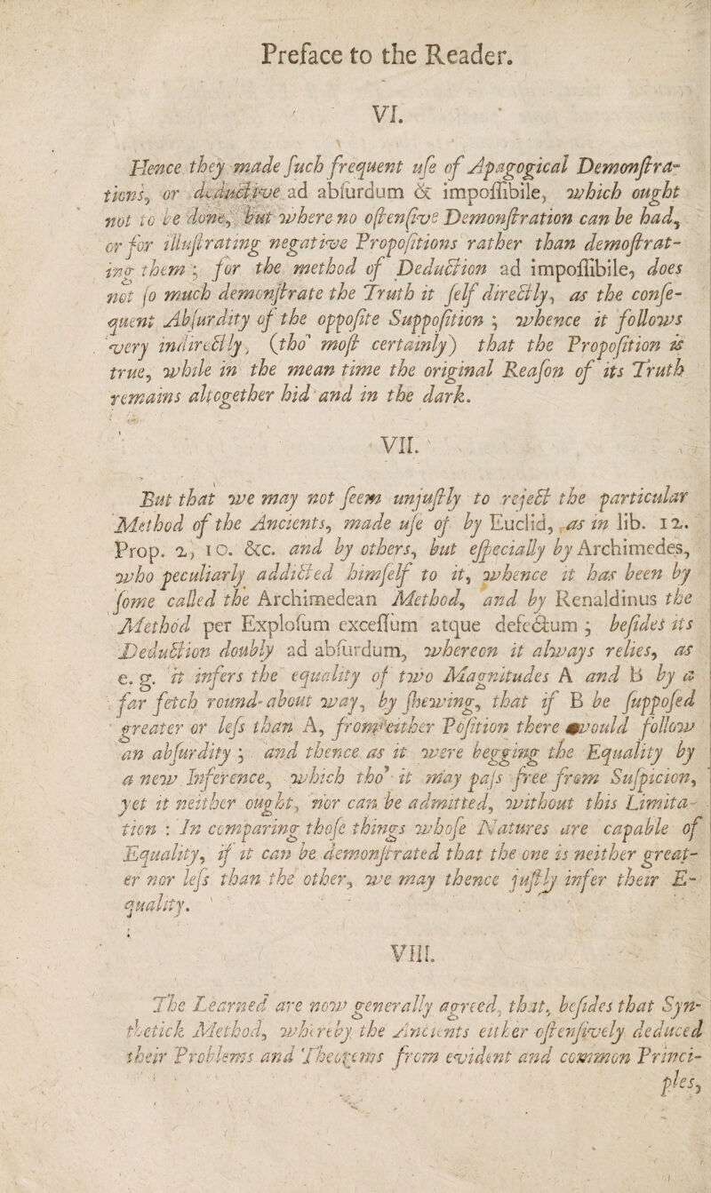 Preface to the Reader- VI. Hence they made fuch frequent ufe of Apagogical Demonfir a- tims, or M duel rue ad abiurdum £c impoffibile, which ought not 10 ve done, hut where no often five Demonfir ation can he had, or for i'lhtfi rating negative Proportions rather than demo fir at- ing theme for the method of Deduction ad impoffibile, does not jo much demonfir ate the Truth it felf direBly, as the confe- qmnt Abfurdity of the oppofite Suppofition ; whence it follows Aery indirtBly, (tho' mofi certainly) that the Propofition is true, while in the mean time the original Reafon of its Truth remains altogether hid and in the dark. VII.' v;.' , But that we may not feem unjufily to rejeB the particular Method of the Ancients, made ufe of by Euclid, ras in lib. ix. Prop. x> io. &c. and by others, but ejf ecially by Archimedes, who peculiarly addibied him felf to it, whence it has been by fome called the Archimedean Method,, and by Renaldinus the Method per Explofum exceflum atque defedlum * befides its Deduction doubly ad abfurdum, whereon it always relies, as g. it infers the equality of two Magnitudes A and B by a an ahfurdity j and thence as it were begging the Equality by a new Inference, which tho’ it may pajs free from Sufpicion, yet it neither ought3 nor can. be admitted, without this Limita¬ tion : In comparing tbofc things whofe Natures are capable of Equality, if it cam be demonfirated that the one is neither great¬ er nor lefs than the other, we may thence jufily infer their E- Ity. ' ■ . quad, vii r. The Learned are now generally agreed, that, befides that Syn¬ thetic! Method, whereby the Ancients either oftenfively deduced their Problems and Theorems from evident and common Princi- r