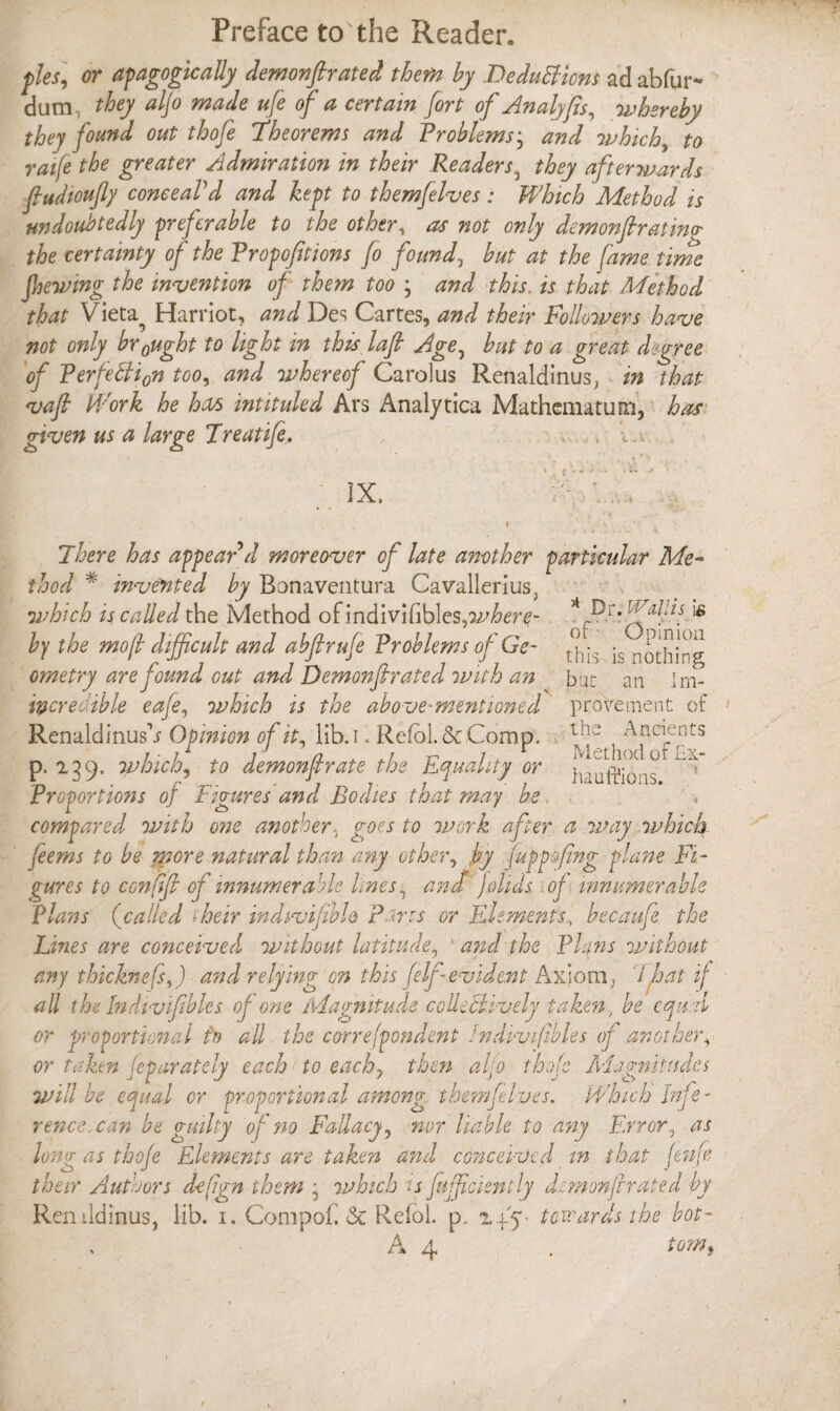 pies] or apagogically demonftrated thefn by Deductions ad abfur- dum, they aljo made ufe of a certain fort of Analyfis, whereby they found out thofe Theorems and Problems ■ and which, to raife the greater Admiration in their Readers3 they afterwards fiudioufly conceal'd and kept to themfelves: Which Method is undoubtedly preferable to the other, as not only demonfir at ing- the certainty of the Propositions fo founds but at the fame time fhewmg the invention of them too , and this. is that Method that Vieta^ Harriot, and Des Cartes, and their Followers have not only br0ught to light in this lafi Age, but to a great degree of Perfetti0n too, and whereof Carolus Renaldinus, in that vafi Work he has intituled Ars Analytica Mathematum, has given us a large Treatife. , .. . •«. IX, \ . 1 : * - There has appear d moreover of late another particular Me¬ thod * invented by Bonaventura Cavallerius, which is called the Method ofindivifibles,a^re- * P'’[fl-'11 ‘l6 by the mo[l difficult and abflrufe Problems of Ge~ , is nothing ometry are found cut and Demonfir ated with an bat an Im- wcredible eafe, which is the above-mentioned proVement of Renaldinus’j Opinion of it, lib. I. Refolds Comp. Ancients p. 239. which, to demonfir ate the Equality or ^ Proportions of Figures and Bodies that may be. compared with one another, goes to work after a way which feems to be more natural than any other, by fuppofing plane Fi¬ gures to confifi of innumerable lines, ana jo lids of innumerable Plans (called their indivifible pans or Element'sbecaufe, the Lines are conceived without latitude, 1 and the Plqns without any thicknefsf and relying on this (elf evident Axiom, That if all the Indivifibles of one Magnitude colUChvely taken, be equal or proportional to all the correjpondent Indivifbl.es of another, or taken Jeparately each to each, then aljo thofe Magnitudes will be equal or proportional among themfelves. Which Infe¬ rence, can be guilty of no Fallacy, nor liable to any Error, as long as thofe Elements are taken and conceived in that Jenfe their Authors d-efgn them ■ which is fufficiently demon fir ated by Reruldinus, lib. 1. Compof <Sc Reioi. p. 24.5c towards the hot- A 4 . tom.