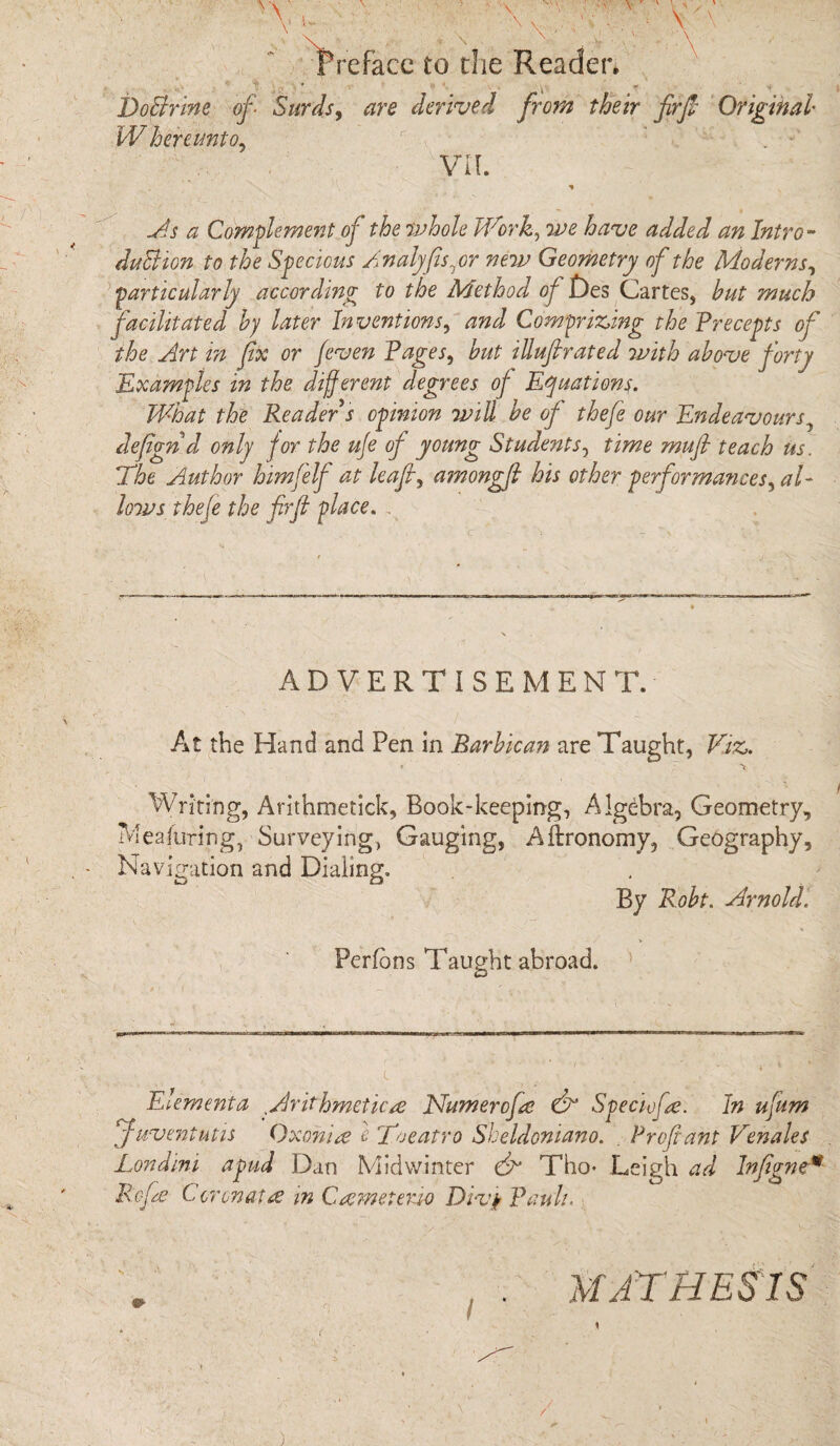 1 \ \ Preface to the Reader. DoBrine of Surds, W hereunto, are derived from their fir ft Original VII. As a Complement of the whole Work, we have added an Intro - duBion to the Specious Analyfis^or new Geometry of the Moderns, particularly according to the Method of jDes Cartes, hut much facilitated by later Inventions, and Comprizing the Precepts of the Art in fix or [even Pages, hut iUuftrated 7vith above forty Examples in the different degrees of Equations. What the Reader s opinion will he of thefe our Endeavours, defignd only for the ufe of young Students, time mufi teach us. The Author himfelf at leaf, amongfi his other performances, al¬ lows thefe the firfi place. . ADVERTISEMENT. At the Hand and Pen in Barbican are Taught, Viz. • T. “V Writing, Arithmetick, Book-keeping, Algebra, Geometry, Meafuring, Surveying, Gauging, Aftronomy, Geography, Navigation and Dialing. By Roht. Arnold. Perfdns Taught abroad. E’.ementa t Arithmetics Numercfs & Speciefs. In ufium Juventutis Qxonis e Toeatro Sbeldoniano. . Prof ant Venales Londini apud Dan Midwinter & Tho- Leigh ad Infignc* Refs Coronals in Csmeteno Divy Pauli. ' , . mathesis )