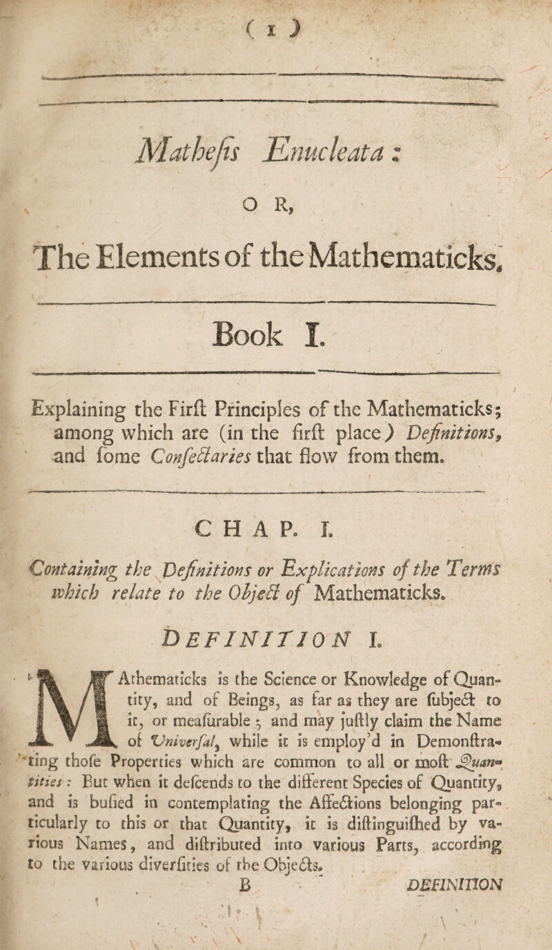 Mathejis Enucleata: o R, , The Elements of the Mathematicks. Book I. Explaining the Firft Principles of the Mathematicks; among which are (in the firft place) Definitions9 and feme Confellaries that flow from them. CHAP. L Containing the Definitions or Explications of the Terms which relate to the Oljebl of Mathematicks. definition l fit IIT Athematicks is the Science or Knowledge of Quars« f B /fl tity, and of Beings, as far as they are fubjeCf to a it, or meafurable $ and may juftly claim the Name JL * JBk, of Vniverfaly while it is employ’d in Demonftra* ting thofe Properties which are common to all or moft Jghtan*, tities: But when it ddeends to the different Species of Quantity, and is buhed in contemplating the Affections belonging par* ticularly to this or that Quantity, it is diftinguiflied by va¬ rious Names, and diftributed into various Pans., according to the various diverfities of the Objects. B DEFINITION
