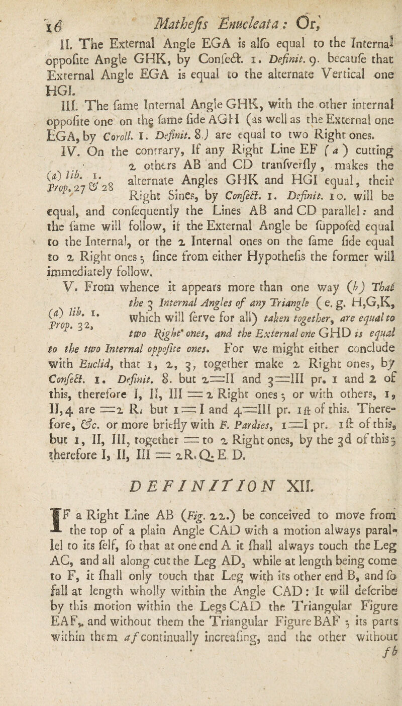 II. The External Angle EGA is alfo equal to the Interna^ oppofke Angle GHK, by Confer, i. Defining, becaufe that External Angle EGA is equal io the alternate Vertical one HGL ? T: y*; | - | V( V HI. The fame Internal Angle GHK, with the other internal ©ppofite one on th§ fame fide AGH (as well as the External one EGA, by CorolL I. Definit. 8J are equal to two Right ones. IV. On the contrary, If any Right Line EF fa) cutting • i others AB and CD iranfverfly , makes the 9 ahernate Angles GBK and HGI equal, theis? Right SinCs, by ConfeEf. i. Definit. io. will be equal, and confequently the Lines AB and CD parallel .* and the fame will follow, if the External Angle be fuppoled equal to the Internal, or the 2 Internal ones on the fame fide equal to z Right ones *, fmee from either Hypothecs the former will Immediately follow. V. From whence It appears more than one way (b) Thai . the 3 Internal Angles of any Triangle ( e. g. H,G,K, fit) lib^ i. which will ferve for all) taken together, are equal to two Right’ ones, and the External orie GHD is equal io the two Internal ogpofite ones. For we might either conclude with Euclid, that i, 2, 3? together make 2 Right ones, by Confeil. i. Definit. 8. but 2—11 and g~~lll pr. I and 2 of this, therefore I, 11, III =2 Right ones $ or with others, i, 11,4 are —z R* but i = I and 4—Hi pr. 1 ft of this. There¬ fore, &c. or more briefly with F. Parities, I—I pr. 1 IE ofthis@ but 1, II, III, together =to 2 Right ones, by the 3d ofthisj therefore Is II, III = 2R.CFE D. • ■■ . q -. DEFINITION XII. IF a Right Line AB (jFig. 22.) be conceived to move from the top of a plain Angle CAD with a motion always paral* lei to its felf, fo that at one end A it (hall always touch the Leg AC, and all along cut the Leg AD3 while at length being come to F, it fhall only touch that Leg with its other end B, and fb fall at length wholly within the Angie CAD: It will deferibe by this motion within the Legs CAD the Triangular Figure EAF,t and without them the Triangular Figure BAF 5 its parts within them ^/continually increafmg, and the other without . • ~ fb