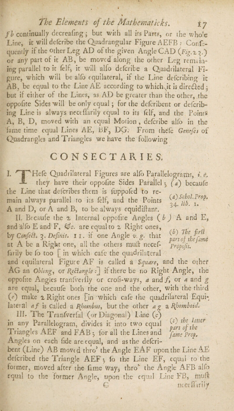 fb continually decreafing; but v/ith all irs Parts, or the whole Line, it will defcribe the Quadrangular Figure AEFB : Confe- quently if the other Leg AD of the given Angle CAD (JFV^x^.) or any part of it AB, be moved along the other Leg remain¬ ing parallel to it (elf, it will alfo defcribe a Quadrilateral Fi¬ gure, which will be alfo equilateral, if the Line deferring it AB, be equal to the Line AE according to whichNit is diredkd 5 but if either of the Lines, as AD be greater than the other, the oppofite Sides will be only equal; for the deferibent or deferib- ing Line is always neceffarily equal to its (elf, and the Points A, B, D, moved with an equal Motion , defcribe alfo in the fame time equal Lines AE, BF, DG. From thefe Genefis of Quadrangles and Triangles we have the following CON SECTARIES* I. 'T'Hefe Quadrilateral Figures are alfo Parallelograms, i. L they have their oppofite Sides Parallel 3 (a) becaufe the Line that deferibes them is fuppofed to re- main always parallel to its (elf, and the Points ^4 ^ A and D, or A and B, to be always equidiifanr. 11. Becaufe the n internal oppofite Angles ( b ) A and E* and aUb E and F, &c. are equal to a Right ones, , . by ConfeB. ?. Definit, 11. if one Angle v. p. that Ttr^* at A be a Ktgat one, all the others mult necef- propofit. farily be fo too [ in which cafe the quadrilateral and equilateral Figure AF is called a Square, and the other AG an Oblong, or Re Bangle Q if there be no Right Angle, the oppofite Angles tranfverfly or crofs-ways^ a and/, or a and g are equal, becaufe both the one and the other, with the third (V) make 'i Right ones fin which cafe the quadrilateral Equi¬ lateral af is Called a Rhombus, but the other ag a Rhomboid. IIP The Tranfverfal (or Diagonal) lane (c) in any Parallelogram, divides it into two equal Triangles AEF and FAB 3 for all the Lines and Angles on each fide are equal, and as the deferi¬ bent (Line) AB movtd thro5 the Angle EAF upon the Line AT defcribtd the Triangle AEF 3 fo the Line EF, equal to the former, moved after the fame ^ray, thro5' the Angle AFB alfo equal to the former Angle, upon the equal Line FB, ixjuft G niece film!/ (0 the latter part of the fame Prop.