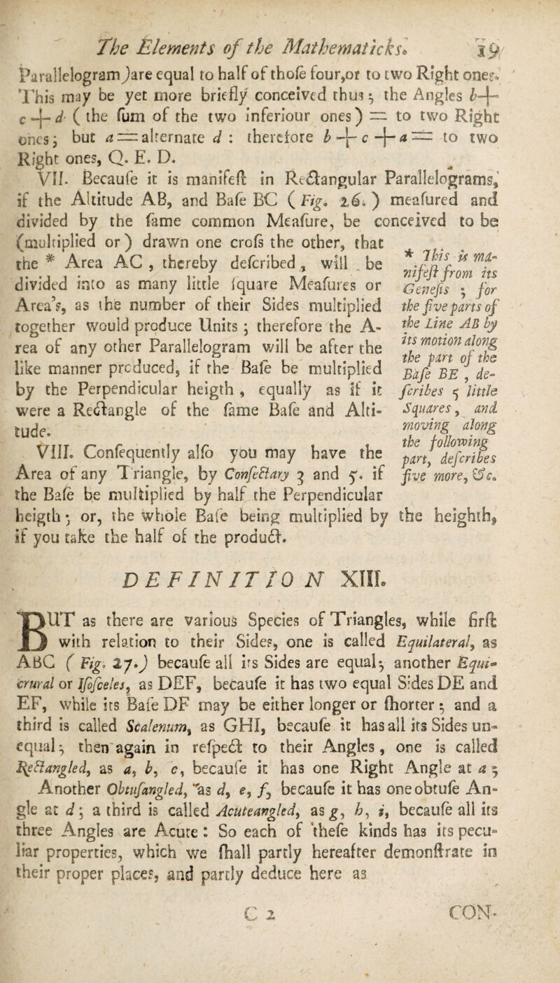 Parallelogram )are equal to half of thofe four,or to two Right ones. This may be yet more briefly conceived thus ^ the Angles b-\~ c-\-d ( the fum of the two inferiour ones) — to two Right ones, but a = alternate d : therefore b f - c a ~ to two Right ones, Q. E. D. VII. Becaufe it is mahifeft in Rectangular Parallelograms, if the Altitude AB, and Bale BC ( Figo ) meafured and divided by the fame common Meafure, be conceived to be (multiplied or) drawn one crofs the other, that the * Area AC , thereby deferibed, will _ be divided into as many little fquare Meafures or Area5?, as the number of their Sides multiplied together would produce Units; therefore the A- rea of any other Parallelogram will be after the like manner produced, if the Bale be multiplied by the Perpendicular heigth , equally as if it were a Rectangle of the fame Bafe and Alti¬ tude. VIII. Confequently alio you may have the Area of any T riangle, by ConfeFtary 3 and y. if the Bafe be multiplied by half the Perpendicular heigth • or, the whole Bafe being multiplied by the heighthf if you take the half of the produdb * 7his u n/UL- nifeft from its G enefis ; for the f.ve parts of the Line AB by its motion along the pan of the Bafe BE , de¬ fer ibes 5 little Squares, and moving along the following party deferibes five more, DEFINITION XIII. TOUT as there are various Species of Triangles, while firft JJ with relation to their Sides, one is called Equilateral, as ABC ( Fig. 27.) becaufe all vs Sides are equal-, another Eqw* crural or Jfofceles, as DEF, becaufe it has two equal Sides DE and EF, while its Bafe DF may be either longer or fhorter $ and a third is called Scalenuml as GHI, becaufe it has all its Sides un¬ equal ^ then again in refpedt to their Angles, one is called Eebiangledy as a, by c, becaufe it has one Right Angle at a 3 Another Obtufangled, 'as d, e, /, becaufe it has oneobtufe An¬ gle at d\ a third is called Acitteavglcd, asg, by i, becaufe all its three Angles are Acute: So each of thefe kinds has its pecu¬ liar properties, which we {hall partly hereafter demonftrate in their proper places, and partly deduce here as CON-