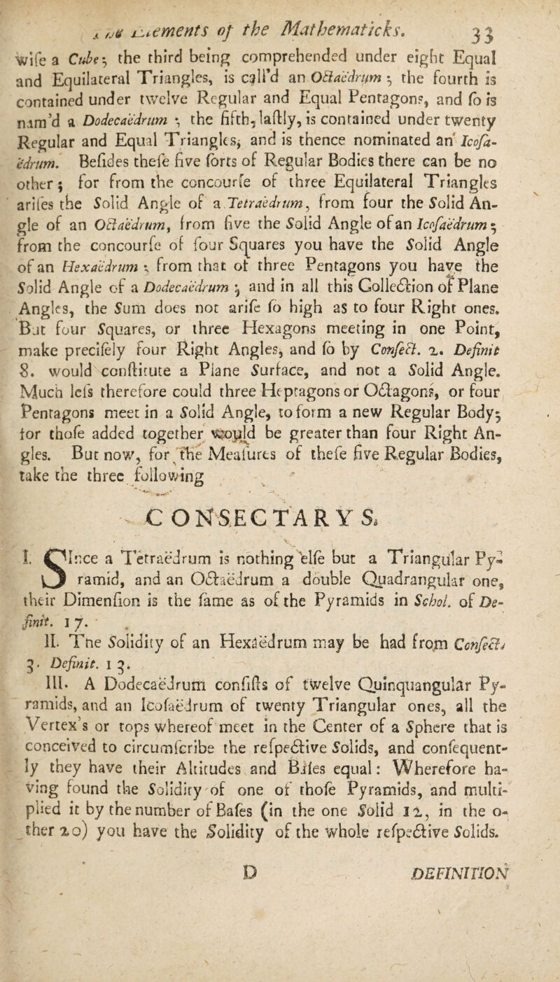 wife a Cube; the third being comprehended under eight Equal and Equilateral Triangles, is call’d an Otlab'drum ; the fourth is contained under twelve Regular and Equal Pentagon?, and fo is nam’d a Dodecabdrum *, the fifth, laftly, is contained under twenty Regular and Equal Triangles* and is thence nominated an Icofa- edrum. Befides thefe five forts of Regular Bodies there can be no other; for from the concourfe of three Equilateral Triangles ariies the Solid Angle of a Tetraedrum, from four the S'olid An¬ gle of an O El a edrum, from five the Solid Angle of an lcofaedrum ; from the concourfe of four Squares you have the S'olid Angle of an Hexaedrum ; from that ot three Pentagons you have the Solid Angle of a Dodecab'drum ; and in all this Golledlion of Plane Angles, the Sum does not arife fo high as to four Right ones. But four Squares, or three Hexagons meeting in one Point, make precifely four Right Angles, and fo by Confect, 2. Definit 8. would conftitute a Plane Surface, and not a Solid Angle, Much lets therefore could three Heptagons or Octagons, or four Pentagons meet in a Solid Angle, to form a new Regular Body; tor thofe added together v$op[d be greater than four Right Am gles. But now, for the Meafurts of thefe five Regular Bodies, take the three following ■ • —» »**<• * • 1- I CONSECTARYS. xf 1 |TUr:ce a Tetraedrum is nothing tlfe but a Triangular Fy* O ramid, and an O&aedrum a double Quadrangular one, their Dimenfion is the fame as of the Pyramids in SchoL of De¬ fink- 17-' II. Tne Solidity of an Hexaedrum may be had from Confectj 5. Definie. i 3. Ill* A Dodecaedrum con fills of twelve Quinquangular Py¬ ramids, and an lcofaedrum of twenty Triangular ones, all the Vertex's or tops whereof meet in the Center of a Sphere that is conceived to circumferibe the refpedfive Solids, and confequent- ly they have their Altitudes and Bales equal: Wherefore ha¬ ving found the Solidity of one of thofe Pyramids, and multi¬ plied it by the number of Bafes (in the one Solid 11, in the o- cher2o) you have the Solidity of the whole refpedfive Solids. D DEFINITION