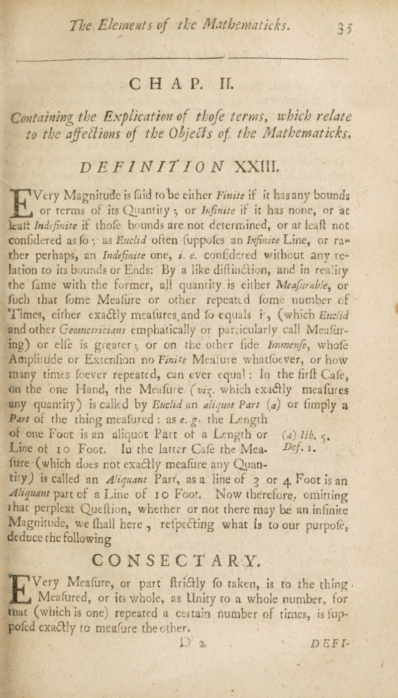 --—-----1-:--- CHAP. IL Containing the Explication of thofe terms, which relate to the affeliions of the Objects of the Mathematicks. DEFINITION XXIII. )v’ , ’ ■ \ . I , ' ' ' ' , EVery Magnitude is (aid tote either Finite if it has any bounds or terms of its Quantity *, or Infinite if it has none, or se lealt Indefinite if thofe bounds are not determined, or at leaf! not confidered as fo y as Euclid often fuppofes an Infinite Line, or ra«* ther perhaps, an Indefinite one, i. e. confidered without any rem lation to its bounds or Ends: By a like diftin&ion, and in reality the fame with the former, ajl quantity, is either Meafiurable, or fuch that fame Meafare or ocher repeated fame number of Times, either exa£Hy meafures. and fo equals ir, (which Euclid and other Geometricians emphatically or particularly call Meafar¬ ing) or elfe is greater t, or on the other fide Jmmenfi, whole Amplitude or Extenfon no Finite Mealure whatloever, or how many times fbever repeated, can ever equal: In the firfl Cafe, on the one Hand, the Mealure (vi%. which exadfly meafures any quantity) is called by Euclid an aliquot Part [a) or limply a Fart of the thing meafured : as e. the Length of one Foot is an aliquot Part ot a Length or (a) lib« Line oi io Foot. In the latter Cafe the Mea- d)ef, i. lure (which does not exactly mealure any Quan- tiryj is called an Aliquant Parr, as a line of 3 or 4 Foot is an Aliquant part of a Line of 10 Foot. Now therefore; omitting that perplext Queftion, whether or not there may be an infinite Magnitude, We {hall here, refpecting what is to our purpole, deduce the following CONSECTARX EVery Meafare, or part ftri£fly fo taken, is to the thing 1 Meafured, or its whole, as Unity to a whole number, for that (which is one) repeated a certain number of times, is fup- pofed exactly to meafare the other, D % , ' DBF I- 1