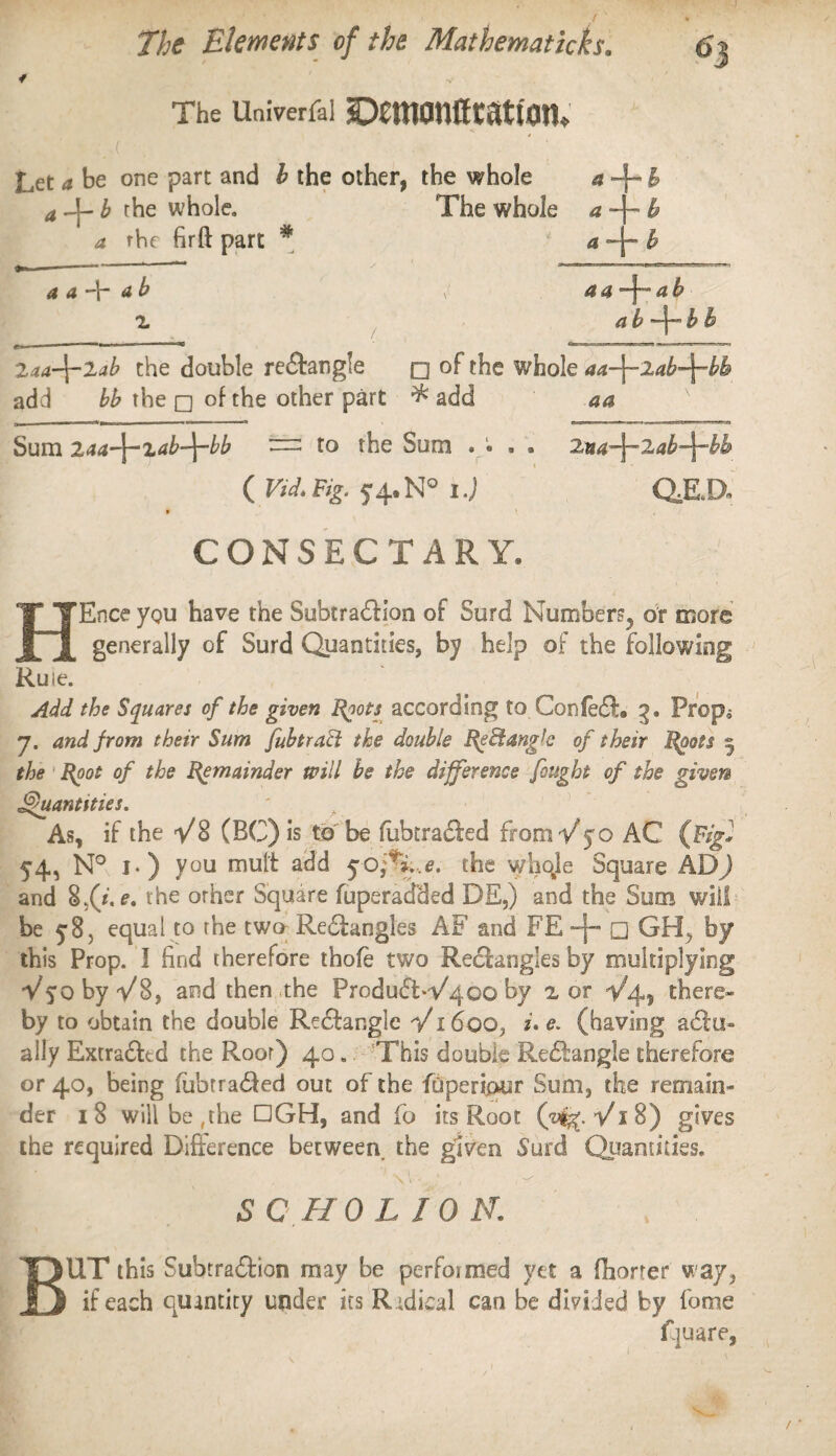 / ' ’ . I ' / ■* The univerfai ©emonfftatum* Let a be one part and b the other, the whole a a Agb the whole. The whole a a rhe firft part # a *—I* & a —rt b a b ’ b b 2aa-\-2ab the double reChngle q of the whole aa-\-2ab-\-bb add bb the q of the other part # add aa Sum 2aa-\-xab-\-bb to the Sum .... 2ua-\-2ab-\-bh ( Vid. Fig. 5-4.N° I.j QJLD« CONSECTARY. HEnce you have the Subtraction of Surd Number^ or more generally of Surd Quantities, by help of the following Rule. Add the Squares of the given Roots according to Con fed, 3. Prop^ 7. and from their Sum Jab tract the double ReBangb of their Roots 2, the Root of the Remainder will be the difference fought of the given Quantities. As, if the V8 (BC) is to be fubtraded from V50 AC (Fig} 54, N° 1.) you mult add 5office, the whqle Square AD) and Ufi.e, the other Square fuperacfded DE,) and the Sum will be y8, equal to rhe two ReClangles AF and FE -j- □ GH> by this Prop. I find therefore thofe two Rectangles by multiplying V^oby V8, and then the ProduCtVqoo by 2 or 1/4, there¬ by to obtain the double Re&angle V1600, i. e. (having aClu» ally ExtraCLd the Root) 40. This double ReCtangle therefore or 40, being iubtra&ed out of the foperipur Sum, the remain¬ der 18 will be ,the DGH, and fo its Root (yty. V18) gives the required Difference between, the given Surd Quantities. SC HO LION. BUT this Subtraction may be performed yet a fhorter w ay, if each quantity under its Radical can be divided by fome Pjuare,