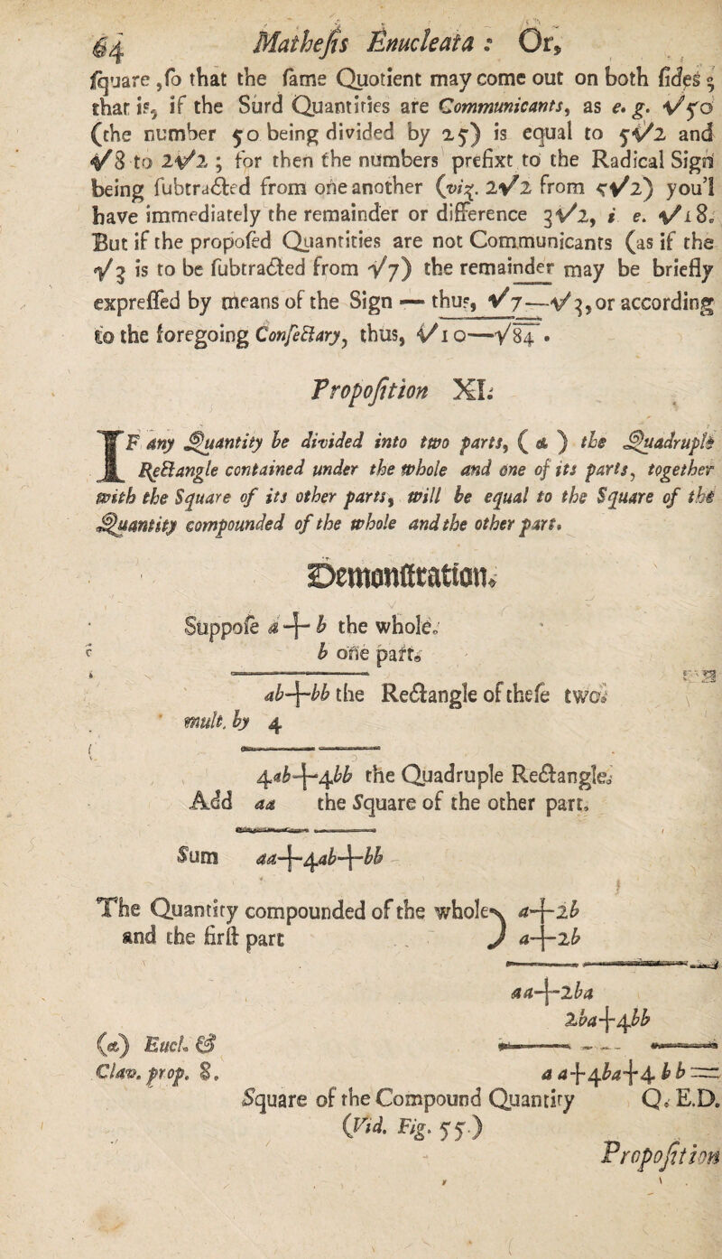 j 5 ’''I Mathejts Emcleata : Or, fquare ,fo that the fame Quotient may come out on both fife 9 that is, if the Surd Quantities are Communicants, as £. Vyo (the number 50 being divided by 25-) is equal to 5^2 and 4^3 to 21/2 ; for then the numbers prefixt to the Radical Sigd being fubtra&ed from ohe another (vi%. lV2 from youl have immediately the remainder or difference 31/2, i e, %/l8. But if the propofed Quantities are not Communicants (as if the V? is to be fubtra&ed from Vj) the remainder may be briefly expreffed by means of the Sign — thus, V7—1/3* or according to the foregoing ConfeElary? thus, 4A o—• Proportion XL IF any Quantity be divided into two parts, ( & ) the j^uadruph RgElangle contained under the whole and one of its parts, together with the Square of its other parts s will be equal to the Square of thi Quantity compounded of the whole and the other part. bementfratm V Suppofe a^b the whole, b ofie part, ab\bb the Rediangle of thefe two* mult, by 4 ■a j tyb^^bb the Quadruple Re&angfe Add aa the Square of the other part. Sum aa~^~^.ab~^~bb The Quantify compounded of the whole*^ a-\-ib and the fir ft part .. J a-\-2b (*) EueL & Claw, prop, 8. aaA^-jLba 2,ha\^bb a ^ba\4 b b Square of the Compound Quantity Qe E.D. Crid. Fig. yj.) Proportion