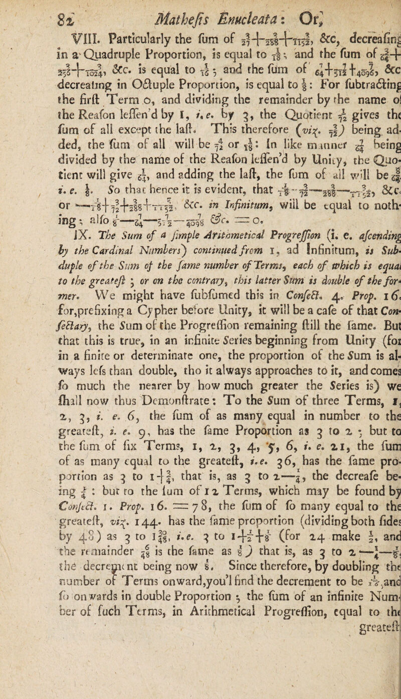 i. v 1 r . v • * 8z Mat hefts Enucleata: Qt] VIII. Particularly the fum of &c, cfecreafir^ in a* Quadruple Proportion, is equal to xl*, and the fum of g|-f &c- Is eclual t0 tl 3 and the fum of 4+5iI +409L &c decrealing in O&uple Proportion, is equal to J: For fubtra&ing the fir ft Term 6, and dividing the remainder by the name oi the Reafon leffen d by I, u e. by 3, the Quotient f2 gives the fum of all except the lalh This therefore (vi%, being, ad¬ ded, the fum of all will be fi or In like manner being divided by the name of the Reafon leffen’d by Unity, the Quo¬ tient will give and adding the laft, the fum of ail will be g| f. e. So that hence it is evident, that 8Cc<. or —/g\ 724*tt^I • dec. in Infinitum, will be equal to noth* mg; alfo gL—-4—5T3—4097g :~o9 JX. “The Sum of a jimple Arithmetical Progression (i. e. ajeending by the Cardinal Numbers') continued from I. ad Infinitum, is Sub- duple of the Sum of the fame number of Terms, each of which is equal to the greatefi * or on the contrary, this latter Sum is double of the for* mer. We might have fubfumed this in Confeft* 4* Prop. 16, for,prefixing a Cypher before Unity, it will be a cafe of that Con- fettary, the Sum of the Progreffion remaining ftill the fame. But chat this is true, in an infinite Series beginning from Unity (for in a finite or determinate one, the proportion of the Sum is al¬ ways lefs than double, tho it always approaches to it, and comes fo much the nearer by how much greater the Series is) we lhall now thus Demonftrate: To the Sum of three Terms, i3 2, 3, i. e. 65 the fum of as many equal in number to the greareft, i. e. 9, has the fame Proportion as 3 to 2 • but to the fum of fix Terms, 1, 2, 3, 4, y, 6, u f. n, the fum of as many equal to the greateft, i.e. 36, has the fame pro¬ portion as 3 to 1-[ 4, that is, as 3 to i—5, the decreafe be¬ ing | : but ro the lum of n Terms, which may be found by Confect. 1. Prop. 16. —78, the fum of fo many equal to the greateft, vi%. 144. has the fame proportion (dividing both Tides by 48) as 3 to 1i.e, 3 to i-f^W (for *4 make §, and the remainder is the fame as g ) that is, as 3 to 2-— the decrement being now I. Since therefore, by doubling the number of Terms on ward,you’l find the decrement to be A,and fo on wards in double Proportion ^ the fum of an infinite Num< her of fuch Terms, in Arithmetical Progreffion, equal to th< j[ ' greateft