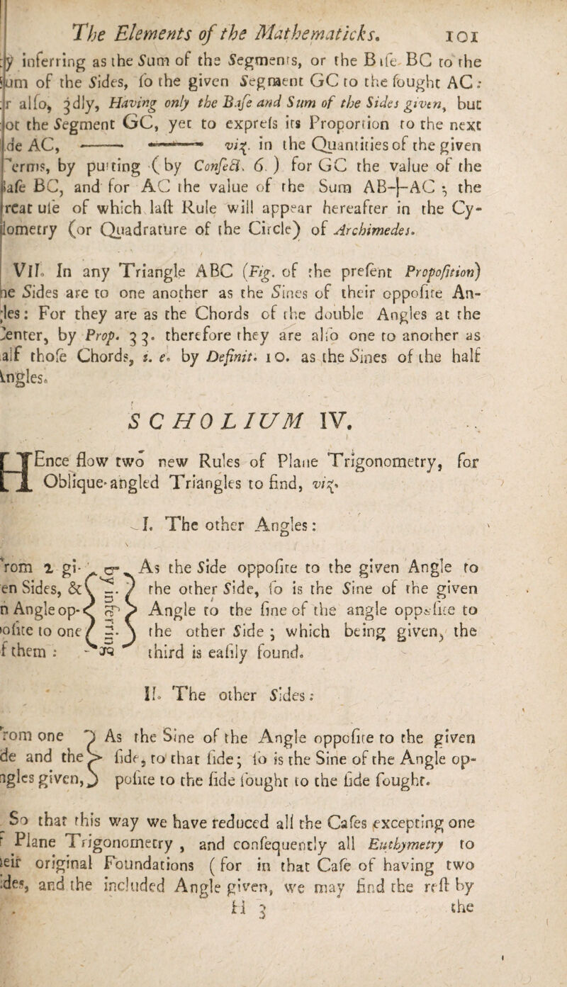 :y inferring as the Sum of the Segments, or the Bift BC to the Sum of the Sides, fo the given Segment GC to the fought AC : ;r alfo, ^dly, Having only the Bafe and Sum of the Sides givtn^ but ot the Segment GC, yet to exprds its Proportion to the next de AC, -——* ■*—- vi%. in the Quantities of the given Trms, by putting (by Confefi. 6. ) for GC the value of the >afe BC, and for AC the value of the Sum AB-J-AC • the rCat ul'e of which laft Rule will appear hereafter in the Cy- lometry (or Quadrature of the Circle) of Archimedes. / - VlL In any Triangle ABC (Fig. of the prefent Proportion) ne Sides are to one another as the Sines of their oppofite An- ;les: For they are as the Chords of the double Angles at the Center, by Prop. 33. therefore they are alio one to another as aif thole Chords, s. e* by Definit, 10. as the Sines of the half Angles* S C HO LIUM IV, Ence flow two new Rules of Plane Trigonometry, for Oblique-angled Triangles to find, vis^ -I. The other Angles: Yom 2 gi- o- en Sides, &C^. n Angle op* <T ft* >ofitetoone/ 3. i them ; - arc II* The other Sides; rom one C As the Sine of the Angle oppofite to the given de and the > fide, to that fide; fo is the Sine of the Angle op- tigles given, j polite to the fide fought to the hde fought. w that this way we have reduced all the Cafes excepting one f Plane Trigonometry , and consequently all Eutbymetry to ieir original Foundations ( for in that Cafe of having two ■de,«, and the included Angle given, we may find the reft by 11 3 the As the Side oppofite to the given Angle to the other Side, fo is the Sine of the given Angle to the fine of the angle opp&fite to the other Side ; which being given, the third is eafiiy found.