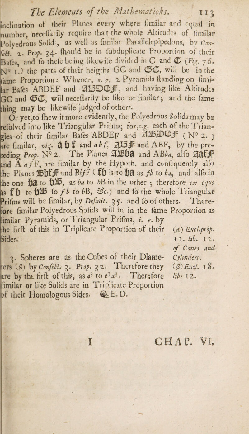 inclination of rheir Planes every where fimilar and equal in number, neceffarily require that the whole Altitudes of fimilar Polyedrous Solid-, as well as fimilar Pa-rallelepipedons, by Con- Q8. 2. Prop. 34* fhould be in lubduplicare Proportion of their Bales, and fo thefe being like wile divided in C and C (Fir. y6. ISf0 1.) the parts of their heigths GC and (DC, will be in the tame Proportion: Whence, e. ?. 2 Pyramids itanding on fimi- jar Bafes ABDEF and and having like Altitudes GC and (DC, will neceflarily be like or fimilar- and the fame thing maybe likewile judged of others. Or yet,to (hew it more evidently, the Polyedrous Solids may be refolved into like Triangular Prilms; for/.£. each of the Trian¬ gles of their fimilar Bales ABDEF and StjDSDCjfp (]Sf° 2, ) ire fimilar, vi%. & fa f and abf\ 0)15 JF and ABF, by the pre« ceding Prop. NQ 2. The Planes 0)15&& and ABba, alfo 03fJF &nd AafF, are fimilar by the Hypotn. and confequently allb :he Planes HSfofJf and B//F ( ft) is to fjltl as fb to ba, and alfo in I he one ro m, as ba to bB in the other ^ therefore ex epuo is f i) to m lo fb to bB, &c.) and fo the whole Triangular Prifms will be fimilar, by Definit. 3 y. and fb of others. There- :ore fimilar Polyedrous Solids will be in the fame Proportion as omilar Pyramids, or Triangular Prifms, i. e. by he firft of this in Triplicate Proportion of their (&) Fuel.prop. Sides, 3. Spheres are as the Cubes of their Diame¬ ters (5) by Confeft. 3. Prof. 32. Therefore they ire by the firft of this, as af> to e^a'K Therefore (fimilar or like Solids are in Triplicate Proportion pf their Homologous Sides* % E. D> I 2. Ub. I 2. of Cones and Cylinders. C $)EucJ. 18, Ub* 12. k 1 CHAP. VI.