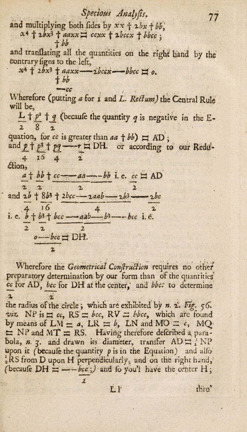 and multiplying both fides by xx f zbx f bb9 f xbx* f aaxx £ ccxx f zbccx + bbcc : t bb and tranflating all the quantities on the right hand by the tontraryhgns to the iefc, x* f ibxl f aaxx—'ibcQx^-^bbcc H o. f bb ), , — cc f , Wherefore (putting a for i and L. Rett urn) the Central Rule will be, f_ t_f (becaufe the quantity q is negative in the 282, quation, for cc is greater than aa f bb) AD ; and p -j* *j° yq■ -.y 55 DH. dr according to our 4 id 4 i £tion> ^_f W f cc~—att—-bb i. e. cc a AD x a x 2 and x£ 8^5 -j* 2frcc—xaab ~■■«■■■■■* a^c 1 6 ,4 4 i. e. b ^ bt\ bcc ~aub-b?> 2x 2 c—£cc a DH. bcc i. e. Wherefore the Geometrical ConfiruBion requires no other preparatory determination by our form than of the quantities' cc for AD, bcc for DH at the center/ and bbcc to determine the radius of the circle ; which are exhibited by n. 2. Fig. 5'6. •viz* NP is K cc, RSzz bcc, RV ZZ bbcc9 which arc found by means of DM zz DR w by LN and MO z; c, MQ- t; NP and MT s RS. Having therefore deferibed a, para¬ bola, n. j. and drawn its diameter, transfer ADm NP upon it (becaufe the quantity p is in the Equation) and alfd 2RS from D upon H perpendicularly, and on the right hand, (becaufe DH zz'~~~ bcc -J and fo you’i Have the center H j