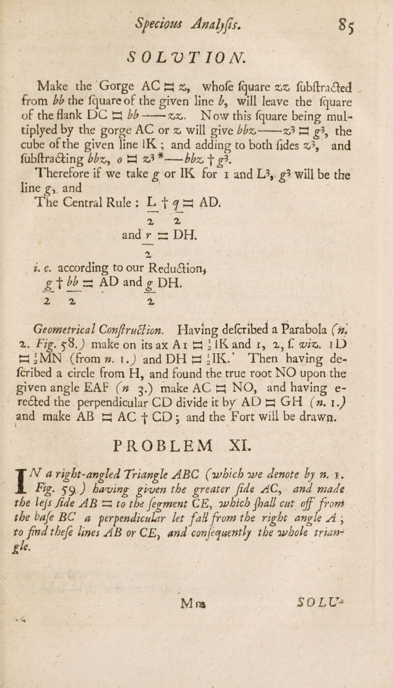 S 0 LVT ION. Make the Gorge AC H Z9 whole Iquare zz fubftra£led from bb the fquare of the given line b, will leave the Iquare of the flank DC bb-zz. Now this fquare being mul- tiplyed by the gorge AC or z will give bbz-z? K g\ the cube of the given line iK ; and adding to both Tides Z?9 and fubftradfing bbz, o H z* *-—bbz f g*. Therefore if we take g or IK for i and &, g* will be the line gv and The Central Rule : L f q ;rj AD. z z and r r: DH. i. e. according to our Reduction* g f bb rj AD and g DH. — ■ ■ ■ » —. 2 Z Z > 1 / Geometrical Confiruffion. Having defcribed a Parabola (til z. Fig. y8j make on its ax A i £3 \ IK and i, 2, f. viz. iD mJMN (from n. i.) and DH S J1K.' Then having de¬ fcribed a circle from H, and found the true root NO upon the given angle EAF (n 3.) make AC £3 NO, and having e- recfed the perpendicular CD divide it by AD S GH (n. 1.) and make AB K AC f CD; and the Fort will be drawn. PROBLEM XI. IN a right-angled Triangle AEG (which we denote by n. 1. Fig. 59, J having given the greater fide ACy and made the lejs fide AB E3 to the fiegment CEy which ffjall cut off front the bafe BC a perpendicular let fall from the right angle A 9 to find thefe lines AB or CE> and confequently the whole trian- gk. M ra S Q L U~