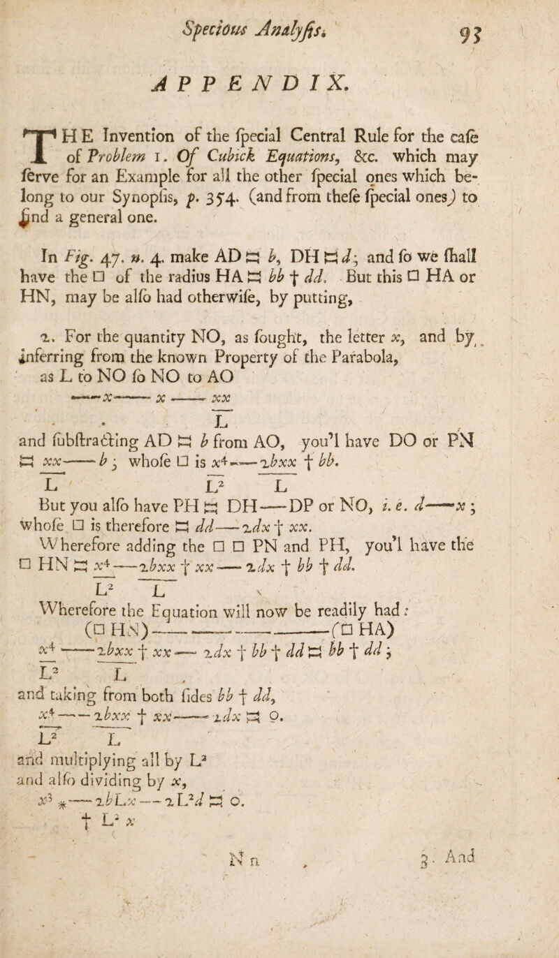 Specious Amlyfis, APPENDIX. 9? TH E Invention of the fpecial Central Rule for the cafe of Problem i. Of Cubick Equations, &c. which may ferve for an Example for all the other fpecial ones which be¬ long to our SynopTs, p. 35*4. (and from thefe fpecial ones) to ^nd a general one. \ In Fig. 47, n. 4. make AD DH K and fo we (hall have the □ of the radius HA bb f dd, But this Q HA or HN, may be alfo had otherwife, by putting, z. For the quantity MO, as fought, the letter xy and by inferring from the known Property of the Parabola, as L to NO fo NO to AO ——X--* x-XX - If and fubftradhng AD £3 b from AO, you’l have DO or PM K xx-b i whole □ is x^-~~zbxx f bb. lT ' If L But you alfo have PH DH—-DP or NO, i. e. d—x ; whole □ is therefore H dd-—-zdx\ xx. Wherefore adding the □ □ PN and PH, you’l have tlfe □ HN x4 — zbxx f xx -— adx bb f dd. L2 ~L~ N ■ t Wherefore the Equation will now be readily had: (□ HN)---fC3 HA) x4-zbxx f xx ~~ zdx f bb t dd K ££ t dd; L2 L and taking from both Tides bb f —■— f xx-—- idx P3 o. U If and multiplying all by L3 and alfo dividing by x, x3 % — zb Lx — z L2d £3 o. t E2 ^ ■ v ■. f N n 3- And