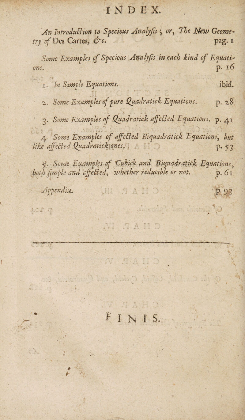 ' INDEX. 'An Introduction to Specious Analyfis ; or, l*he New Geome¬ try cf Des Cartes, &c. pag, i Some Examples o f Specious Analyfis in each kind of Equati¬ ons. f , p. 16 ibid. 1. In Simple Equations. %, Some Examples of pure Quadrat ick Equations. p. 2.8 2. Some Examples of Quadratick affefied Equations. p. 41 r ^ # K . • • . Vy d - ' ' 4. Some Examples of ajfefted Biquadrat ick Equations, hut like affected Quadratick ones, p. 54 q. Some Examples of Cuhick and Biquadr at ick Equations ? both jimple and ajfefted, whether reducible or not. p. 61 flfippn/j.rv P• r * ■ . -V —» .. ,n. 1 T I s 0 h