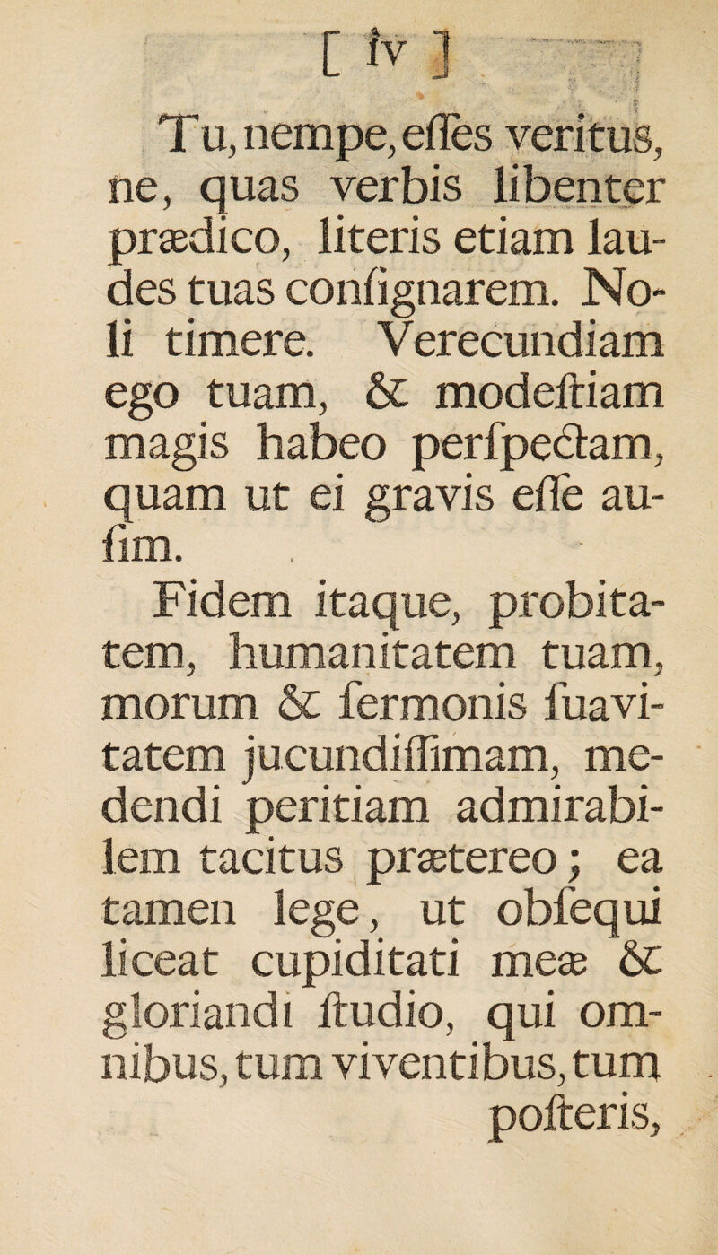 T u, nempe, edes veritus, ne, quas verbis libenter praedico, literis etiam lau¬ des tuas conhgnarem. No¬ li timere. Verecundiam ego tuam, Sc modeftiam magis habeo perfpedtam, quam ut ei gravis ede au- fim. Fidem itaque, probita¬ tem, humanitatem tuam, morum & fermonis fuavi- tatem jucundiffimam, me¬ dendi peritiam admirabi¬ lem tacitus praetereo; ea tamen lege, ut obfequi liceat cupiditati meae &C gloriandi ltudio, qui om¬ nibus, tum viventibus, tum pofteris,