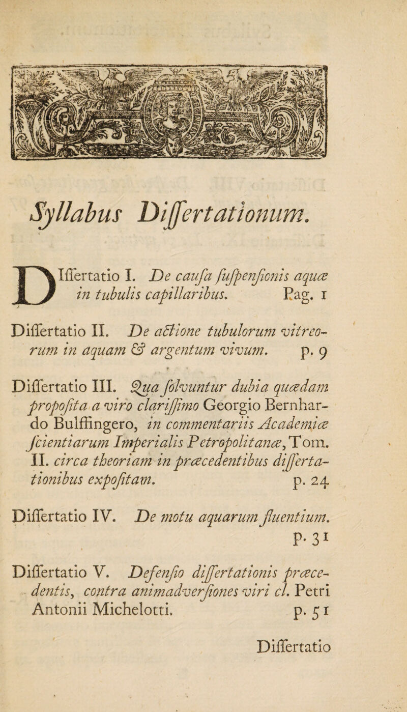 Syllabus Differt at tonum. DIlTertatio I. De caufa fuffpenflonis aquae in tubulis capillaribus. Pag. i ,r Differtatio II. De affione tubulorum vitreo¬ rum in aquam & argentum vivum. p. 9 t * Differtatio III. Qua folvuntur dubia quaedam propojita a viro clqrifjimo Georgio Bernhar- do Buiffingero, in commentariis Academiae Jcientiarum Imperialis Petropolitanae, T om. II. circa theoriam in praecedentibus differta- tionibus expofltam. p. 24 Differtatio IV. De motu aquarum fluentium. P* 31 Differtatio V. Defenflo differtationis praece¬ dentis^ contra animadverflones viri cl. Petri Antonii Michelotti. p. 51 Differtatio