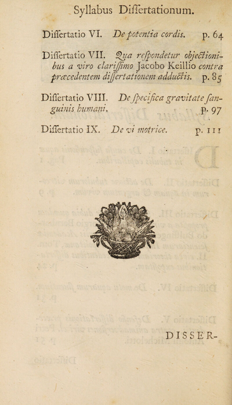 DilTertatio VI. De potentia cordis. p. 64 DilTertatio VII. Qua refpondetur objectioni¬ bus a viro clarijjimo jacobo Keillio contra praecedentem dijjertationem adductis, p. 85 DilTertatio VIII. Defpecifica gravitatefan- guinis humani. P* 97 DilTertatio IX. De vi metrice. p. 111 D I S S E R- ■ % /