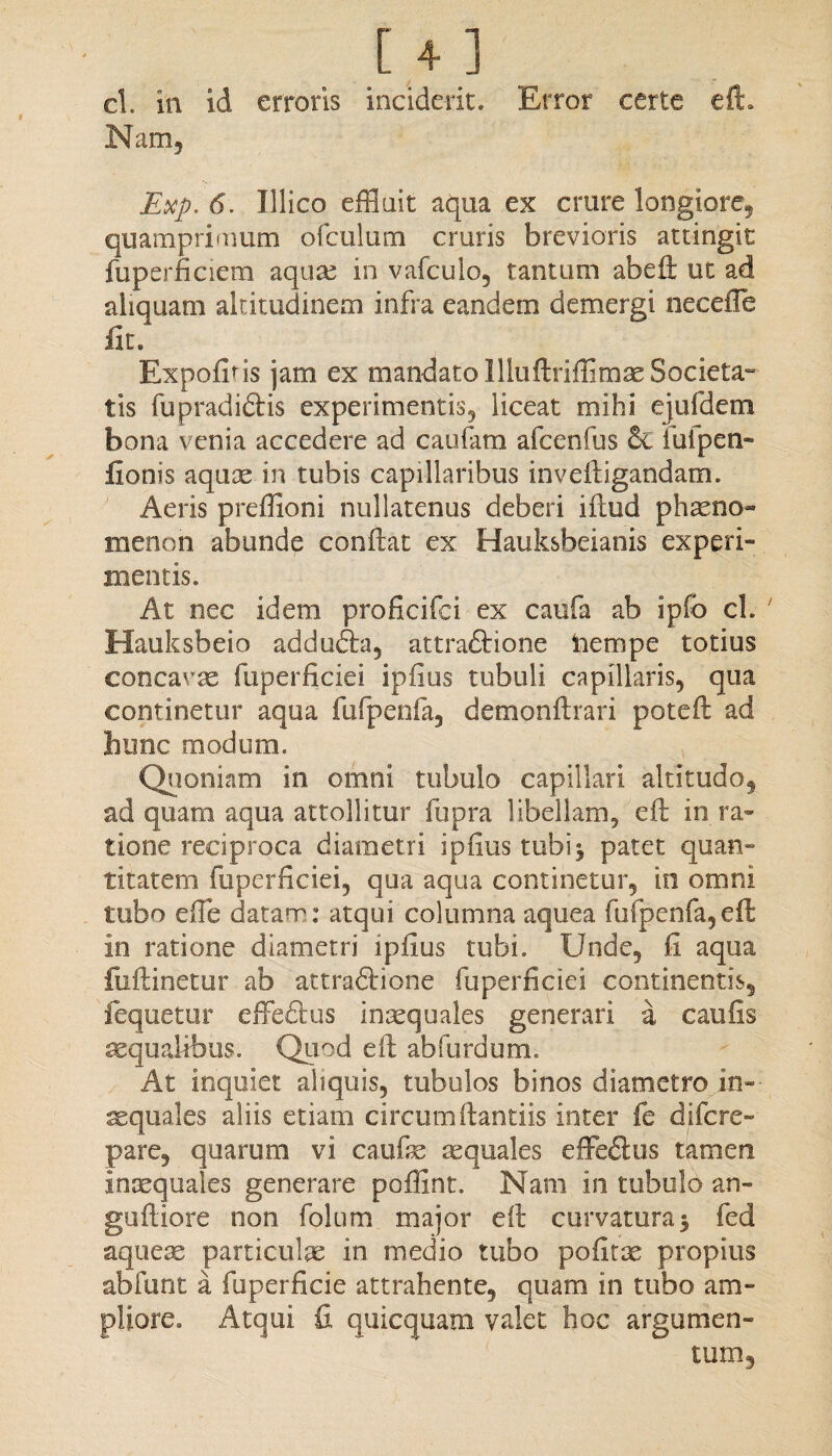 . [ + ] ' cl. in id erroris inciderit. Error certe eft. Nam, Exp. 6. Illico effluit aqua ex crure longiore, quamprimum ofculum cruris brevioris attingit fuperficiem aquae in vafculo, tantum abefi: ut ad aliquam altitudinem infra eandem demergi necefle Iit. Expofins jam ex mandato llluftriffimse Societa¬ tis fupradidtis experimentis, liceat mihi ejufdem bona venia accedere ad caufam afcenfus 6c lufpen- fionis aquse in tubis capillaribus inveftigandam. Aeris preffioni nullatenus deberi iftud phaeno- menon abunde conftat ex Hauksbeianis experi¬ mentis. At nec idem proficifci ex caufa ab ipfo cl. ' Hauksbeio addudta, attradlione iiempe totius concavas fuperficiei ipfius tubuli capillaris, qua continetur aqua fufpenfa, demonftrari poteft ad hunc modum. Quoniam in omni tubulo capillari altitudo, ad quam aqua attollitur fupra libellam, eft in ra¬ tione reciproca diametri ipfius tubi* patet quan¬ titatem fuperficiei, qua aqua continetur, in omni tubo efte datam: atqui columna aquea fuipenfa, eft in ratione diametri ipfius tubi. Unde, fi aqua fiiftinetur ab attraftione fuperficiei continentis, fequetur effeftus inaequales generari a caufis aequalibus. Quod e fi: abfurdum. At inquiet aliquis, tubulos binos diametro in- aequales aliis etiam circumftantiis inter fe difcre» pare, quarum vi caufis aequales effedtus tamen inaequales generare poffint. Nam in tubulo an- guftiore non folum major eft curvatura $ fed aqueas partiente in medio tubo pofitae propius abfunt a fuperficie attrahente, quam in tubo am¬ pliore. Atqui fi quicquam valet hoc argumen¬ tum.