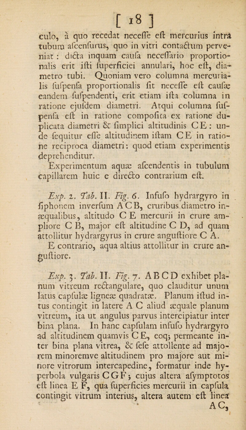 culo, a quo recedat necefie eft mercurius intra tubum afcenfurus, quo in vitri contadhim perve¬ niat : difta inquam caufa necefiario proportio¬ nalis erit ifti fuperficiei annulari, hoc eft, dia¬ metro tubi. Quoniam vero columna mercuria- lis fufpenia proportionalis fit necefie eft caufe eandem, fufpendenti, erit etiam ifta columna in ratione ejuldem diametri. Atqui columna fuf- penfa eft in ratione compofita ex ratione du¬ plicata diametri & fimplici altitudinis C E : un¬ de fequitur efle altitudinem iftam C E in ratio¬ ne reciproca diametri: quod etiam experimentis deprehenditur. Experimentum aquas afcendentis in tubulum capillarem huic e diredlo contrarium eft. Exp. i. Eah. II. Fig. 6. Infufo hydrargyro in fiphonem inverfum ACB, cruribus diametro in¬ aequalibus, altitudo C E mercurii in crure am¬ pliore C B, major eft altitudine C D, ad quam attollitur hydrargyrus in crure anguftiore C A. E contrario, aqua altius attollitur in crure an- guftiore. Exp. 3. E ah. II. Fig. 7. ABCD exhibet pla¬ num vitreum redtangulare, quo clauditur unum latus capfulas ligneas quadratas. Planum iftud in¬ tus contingit in latere A C aliud arquale planum vitreum, ita ut angulus parvus intercipiatur inter bina plana. In hanc capfulam infufo hydrargyro ad altitudinem quamvis CE, eoq* permeante in¬ ter bina plana vitrea, & fefe attollente ad majo¬ rem minoremve altitudinem pro majore aut mi¬ nore vitrorum intercapedine, formatur inde hy- perbola vulgaris CGF5 cujus altera afymptotos eft linea E F, qua fuperficies mercurii in capfula contingit vitrum interius, altera autem eft linea A C3