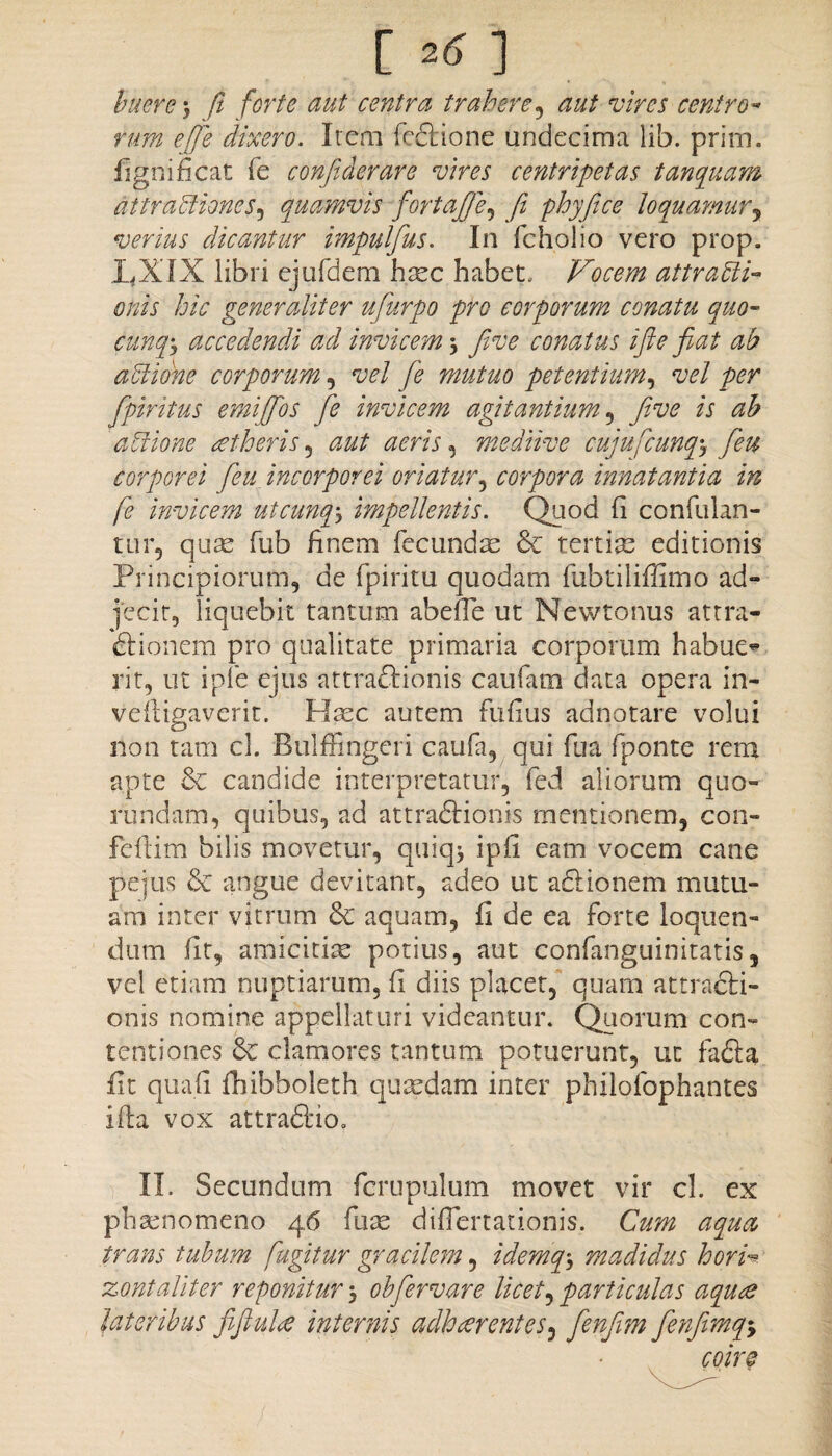 [ 2« ] huere $ fi forte aut centra trahere, aut vires centro* tum e [te dixero. Irem fedtione undecima lib. prim. fignificat fe confiderare vires centripetas tanquam attractiones, quamvis fortafife, fi phyfice loquamury verius dicantur impulfus. In fcholio vero prop. LXIX libri ejufdem haec habet. Vocem attracti¬ onis hic generaliter ufurpo pro corporum conatu quo- cunqgy accedendi ad invicem \ fi ve conatus ifte fiat ab aCtidne corporum, vel fe mutuo petentium, vel per fipiritus emiffos fe invicem agitantium , five is ab adione aetheris , aut aeris, mediive cujufcunq-y feu corporei feu incorporei oriatur, corpora innatantia in fe invicem utcunqy impellentis. Quod fi confulan- tur5 quas fub finem fecundas & tertiae editionis Principiorum, de fpiritu quodam fubtiliffimo ad¬ jecit, liquebit tantum abeffe ut Newtonus attra- dtionem pro qualitate primaria corporum habue** rit, ut ipfe ejus attraftionis caufam data opera in- vefligaverit. Haec autem Fufius adnotare volui non tam cl. Bulffingeri caufa, qui ilia fponte rem apte & candide interpretatur, fed aliorum quo- rundam, quibus, ad attraftionis mentionem, con- fefiim bilis movetur, quiqj ipfi eam vocem cane pejus & angue devitant, adeo ut adlionem mutu¬ am inter vitrum & aquam, fi de ea forte loquen¬ dum fit, amicitiae potius, aut confanguinitatis, vel etiam nuptiarum, fi diis placet, quam attracti¬ onis nomine appellaturi videantur. Quorum con¬ tentiones clamores tantum potuerunt, ut fadta fit quali fhibholeth quaedam inter philofophantes illa vox attradtio. II. Secundum fcrupulum movet vir cl. ex phaenomeno 46 fu as difiertationis. Cum aqua trans tubum fugitur gracilem, idemq, madidus horh zont aliter reponitur y obfervar e licet, particulas aque lateribus fifiule internis adherentes, fenfim fenfimq-9