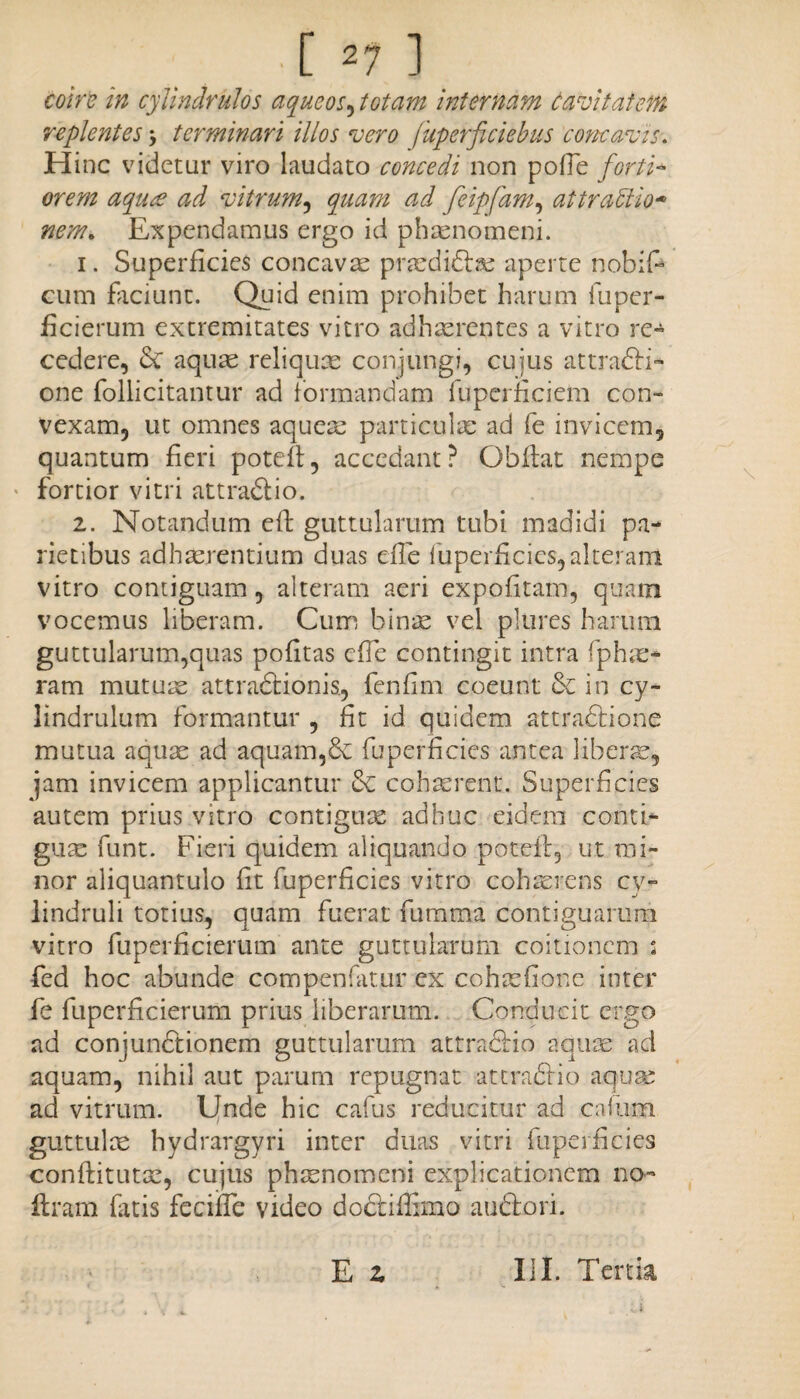 coire in cylindrulos aqueos^ totam internam Cavitatem replentes, terminari illos vero fuperficiebus concavis. Hinc videtur viro laudato concedi non polle forti* orem aqure ad vitrum, quam ad feipfam, attractio* nem* Expendamus ergo id phaenomeni. 1. Superficies concavae praedidlse aperte nobiP cum faciunt. Quid enim prohibet harum fuper¬ ficierum extremitates vitro adhaerentes a vitro re¬ cedere, Se aquae reliquae conjungi, cujus attrafti- one follicitantur ad formandam fuperficiem con¬ vexam, ut omnes aquea; particulae ad fe invicem, quantum fieri potcff, accedant? Obflat nempe fortior vitri attradlio. 2. Notandum eft guttularum tubi madidi pa¬ rietibus adhaerentium duas efTe fuperficies,alteram vitro contiguam, alteram aeri expolitam, quam vocemus liberam. Cum binas vel plures harum guttularum,quas politas cfFe contingit intra fphas* ram mutuis attraStionis., fenfim coeunt & in cy- lindrulum formantur , fit id quidem attradfione mutua aquae ad aquam,& fuperficies antea libens, jam invicem applicantur Se cohaerent. Superficies autem prius vitro contiguae adhuc eidem conti¬ guae funt. Fieri quidem aliquando poteit, ut mi¬ nor aliquantulo lit fuperficies vitro cohaerens cy- lindruli totius, quam fuerat fumma contiguarum vitro fuperficierum ante guttularum coitionem j fed hoc abunde compenfatur ex cohaefione inter fe fuperficierum prius liberarum. Conducit ergo ad conjundtionem guttularum attra&io aquae ad aquam, nihil aut parum repugnat attradfio aquae ad vitrum. Unde hic cafus reducitur ad calum guttulae hydrargyri inter duas vitri fuperficies conftitutac, cujus phrenomeni explicationem no- Eram fatis feciffe video doct illimo auftori. E 2 III. Tertia