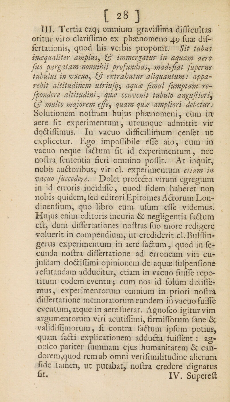 III. Tertia eaq^ omnium graviffima difficultas oritur viro clariffimo ex phaenomeno 49 fuse dif- fertationis, quod his verbis proponit. Sit tubus inaequaliter amplus, (fi immergatur in aquam aere fuo purgatam nonnihil profundius, madefiat fuperne tubulus in vacuo, (fi extrahatur aliquantum: appa¬ rebit altitudinem utriufqj aqu£ femul fumptam re- Jpondere altitudini , quee convenit tubulo anguftiori, (fi multo majorem ejfie, quam quee ampliori debetur. Solutionem nofiram hujus phaenomeni, cum int aere fit experimentum, utcunque admittit vir doftiffimus. In vacuo difficillimum cenfet ut explicetur. Ego impoffibile efie aio, cum in vacuo neque fa&uni fit id experimentum, nec nofira fententia fieri omnino poflit. At inquit, nobis au&onbus, vir cl. experimentum etiam in vacuo fiuccedere. Dolet profedfo virum egregium in id erroris incidifie, quod fidem haberet non nobis quidem, fed editori Epitomes A diorum Lon- dinenfium, quo libro eum ufum efie videmus. Hujus enim editoris incuria & negligentia fadtum e fi:, dum difiertationes noftras luo more redigere voluerit in compendium, ut crediderit cl.Rulffin- gerus experimentum in aere faftum, quod in fe- eunda nofira difiertatione ad erroneam viri cu- jufdam dodliffimi opinionem de aquas fufpenfione refutandam adducitur, etiam in vacuo fuifie repe¬ titum eodem eventu 5 cum nos id folum dixi fle¬ mus, experimentorum omnium in priori nofira difiertatione memoratorum eundem in vacuo fuifie eventum, atque in aere fuerat. Agnofco igitur vim argumentorum viri acutifiimi, firmifibrum fane & validillimorum, fi contra fadlum ipfum potius, quam fafti explicationem addudla fuifient : ag- nofco pariter iiimmam ejus humanitatem can¬ dorem,quod rem ab omni verifimilitudine alienam ijde tamen, ut putabat, nofira credere dignatus fit» IV. Superefi