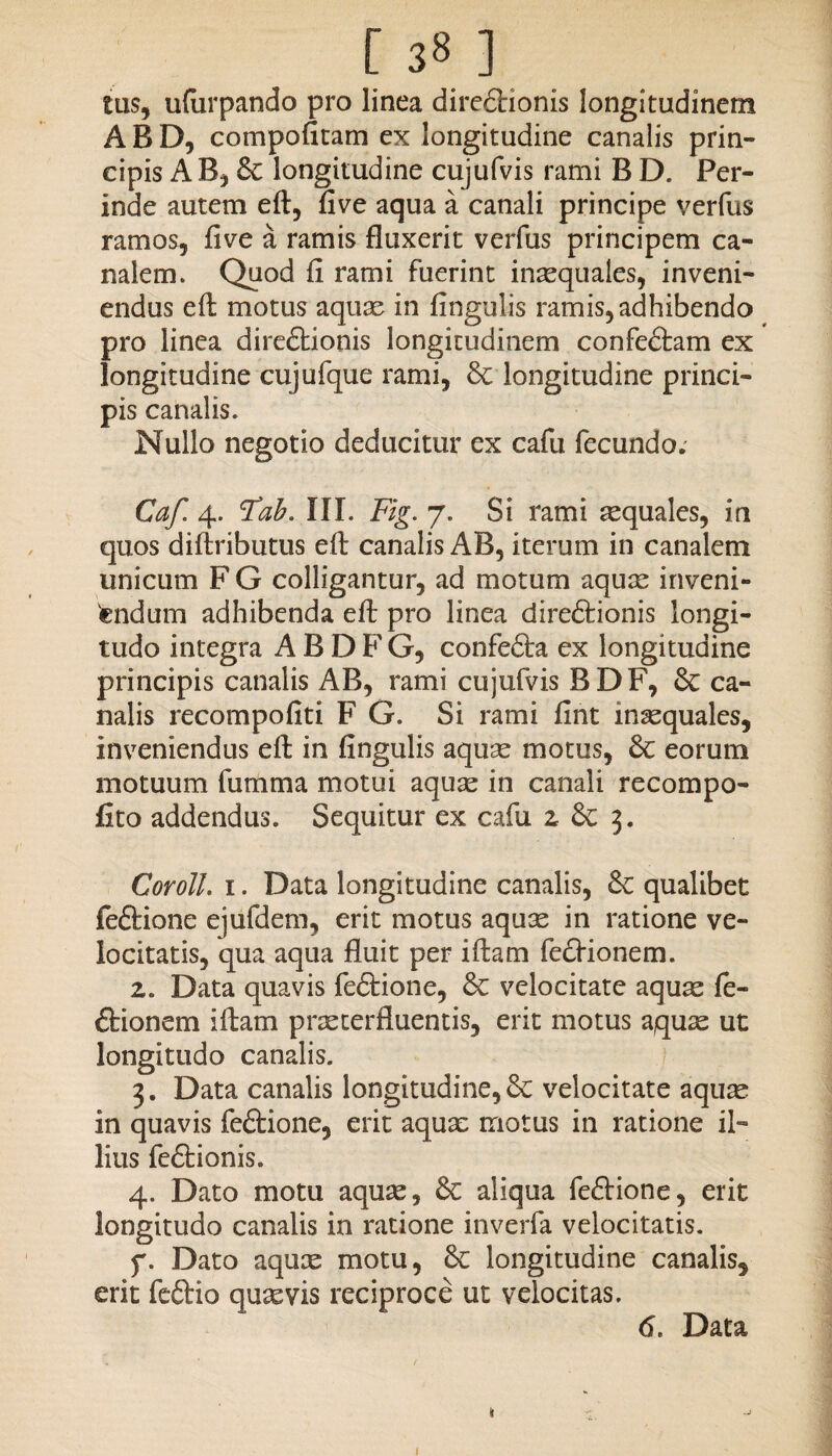 tus, uftirpando pro linea dire£Honis longitudinem A B D, compofitam ex longitudine canalis prin¬ cipis A B, Se longitudine cujufvis rami B D. Per¬ inde autem eft, five aqua a canali principe verfus ramos, five a ramis fluxerit verfus principem ca¬ nalem. Quod fi rami fuerint inaequales, inveni¬ endus eft motus aquas in fingulis ramis, adhibendo pro linea direftionis longitudinem confe&am ex longitudine cujufque rami, Se longitudine princi¬ pis canalis. Nullo negotio deducitur ex cafu fecundo. Caf. 4. Tab. III. Fig. 7. Si rami aquales, in quos diflxibutus eft canalis AB, iterum in canalem unicum F G colligantur, ad motum aquae inveni¬ endum adhibenda efl: pro linea dire&ionis longi¬ tudo integra A B D F G, confe&a ex longitudine principis canalis AB, rami cujufvis BDF, Se ca¬ nalis recompofiti F G. Si rami fint inaequales, inveniendus efl: in fingulis aquae motus, & eorum motuum 1 limma motui aquae in canali recompo- fito addendus. Sequitur ex cafu z Se 3. Coroll. 1. Data longitudine canalis, Se qualibet feftione ejufdem, erit motus aquae in ratione ve¬ locitatis, qua aqua fluit per iftam feSHonem. z. Data quavis fe&ione, Se velocitate aquae fe- ftionem iftam praeterfluentis, erit motus aquae ut longitudo canalis. 3. Data canalis longitudine, & velocitate aquae in quavis fe&ione, erit aqux motus in ratione il¬ lius feSlionis. 4. Dato motu aquae, Se aliqua feftione, erit longitudo canalis in ratione inverfa velocitatis. f. Dato aqux motu, Se longitudine canalis, erit feftio quxvis reciproce ut velocitas. 6. Data 1