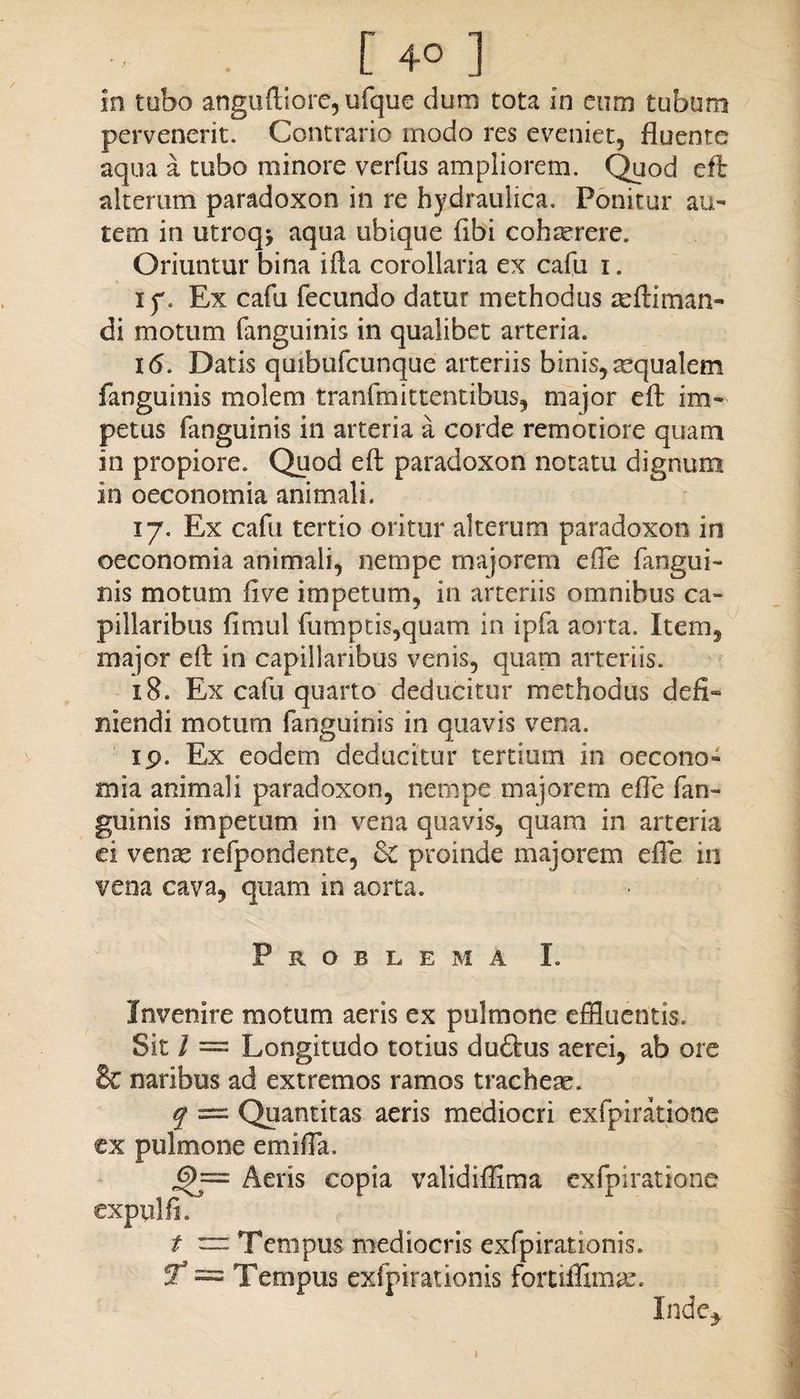 in tubo anguftiore, ufque dum tota in eum tubum pervenerit. Contrario modo res eveniet, fluente aqua a tubo minore verfus ampliorem. Quod efl: alterum paradoxon in re hydraulica. Ponitur au¬ tem in utroq* aqua ubique (ibi cohterere. Oriuntur bina i fla corollaria ex cafu i. ip. Ex cafu fecundo datur methodus asftiman- di motum fanguinis in qualibet arteria. 16. Datis quibufcunque arteriis binis,asqualem fanguinis molem tranfmittentibus, major efl: im¬ petus fanguinis in arteria a corde remotiore quam in propiore. Quod efl: paradoxon notatu dignum in oeconomia animali. 17. Ex cafu tertio oritor alterum paradoxon in oeconomia animali, nempe majorem effle fangui¬ nis motum live impetum, in arteriis omnibus ca¬ pillaribus fitnul fumptis,quam in ipfa aorta. Item, major efl: in capillaribus venis, quam arteriis. 18. Ex cafu quarto deducitur methodus defi¬ niendi motum fanguinis in quavis vena. 19. Ex eodem deducitur tertium in oecono¬ mia animali paradoxon, nempe majorem efle fan¬ guinis impetum in vena quavis, quam in arteria ei venas refpondente, proinde majorem efle in vena cava, quam in aorta. Problema I. Invenire motum aeris ex pulmone effluentis. Sit I = Longitudo totius duftus aerei, ab ore Be naribus ad extremos ramos tracheae. q = Quantitas aeris mediocri exfpiratione ex pulmone emiffla. 6)~ Aeris copia validiffima exfpiratione expulfi. t — Tempus mediocris exfpirationis. ST* = Tempus exfpirationis fortiflimas. Inde* 1