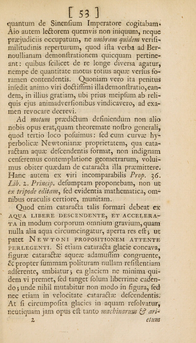 quantum de Sinenfium Imperatore cogitabam* Aio autem leftorem quemvis non iniquum, neque praejudiciis occupatum, ne umbram quidem verifi- militudinis reperturum, quod ifta verba ad Ber- noullianam demonftrationem quicquam pertine¬ ant: quibus fcilicet de re longe diversa agatur, nempe de quantitate motus totius aquae verfus fo¬ ramen contendentis. Quoniam vero ita penitus infedit animo viri doftifiimi illa demonftratio,ean¬ dem, in illius gratiam, ubi prius meipfum ab reli¬ quis ejus animadverfionibus vindicavero, ad exa¬ men revocare decrevi. Ad motum praedidhim definiendum non alio nobis opus erat,quam theoremate noftro generali, quod tertio loco pofuimus: fed cum curvae hy- perbolicae Newtonianae proprietatem, qua cata- raftam aquae defcendentis format, non indignam cenferemus contemplatione geometrarum, volui¬ mus obiter quaedam de catara&a illa praemittere. Hanc autem ex viri incomparabilis Prop. 36. Lib. z. Princip. defumptam proponebam, non ut ex tripode editam, fed evidentia mathematica, om¬ nibus oraculis certiore, munitam. Quod enim cataradta talis formari debeat ex ' AQUA LIBERE DESCENDENTE, ET ACCELERA¬ TA in modum corporum omnium gravium, quam nulla alia aqua circumcingatur, aperta res efb3 ut patet New toni propositionem attente perlegenti. Si etiam cataradla glacie concava, figurae cataraftae aqueae adamufiim congruente, &C propter fummam polituram nullam refiftentiam adferente, ambiatur 3 ea glaciem ne minima qui¬ dem vi premet, fed tanget folum liberrime caden¬ do 3 unde nihil mutabitur non modo in figura, fed nec etiam in velocitate catara&ae defcendentis. At fi circumpofita glacies in aquam refolvatur, neutiquam jam opus efl; tanto machinarum & ari- z etum