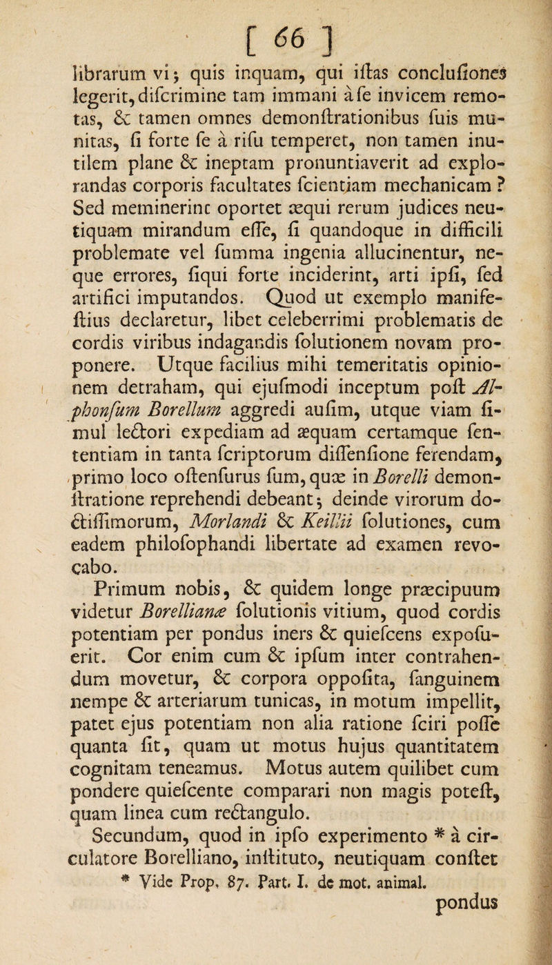 librarum vi * quis inquam, qui illas conclufiones legerit,difcrimine tam immani afe invicem remo¬ tas, & tamen omnes demonfirationibus fuis mu¬ nitas, fi forte fe a rifu temperet, non tamen inu¬ tilem plane & ineptam pronuntiaverit ad explo¬ randas corporis facultates fcientjam mechanicam ? Sed meminerint oportet requi rerum judices neu- tiquam mirandum efie, fi quandoque in difficili problemate vel fumma ingenia allucinentur, ne¬ que errores, liqui forte inciderint, arti ipfi, fed artifici imputandos. Quod ut exemplo manife- ftius declaretur, libet celeberrimi problematis de cordis viribus indagandis folutionem novam pro¬ ponere. Utque facilius mihi temeritatis opinio¬ nem detraham, qui ejufmodi inceptum poli Ab phonfhm Borellum aggredi aufim, utque viam fi- mul ledlori expediam ad sequam certamque fen- tentiam in tanta fcriptorum difienfione ferendam, primo loco ollenfurus fum,quae in Borelli demon- firatione reprehendi debeant * deinde virorum do- ftiffimorum, Morlandi Sc Keitiii folutiones, cum eadem philofophandi libertate ad examen revo¬ cabo. Primum nobis, & quidem longe praecipuum videtur Borellian<e folutionis vitium, quod cordis potentiam per pondus iners Sc quiefcens expofu- erit. Cor enim cum & ipfum inter contrahen¬ dum movetur, & corpora oppofita, fanguinem nempe Sc arteriarum tunicas, in motum impellit, patet ejus potentiam non alia ratione fciri pofle quanta fit, quam ut motus hujus quantitatem cognitam teneamus. Motus autem quilibet cum pondere quiefcente comparari non magis potell, quam linea cum reftangulo. Secundam, quod in ipfo experimento # a cir¬ culatore Borelliano, inllituto, neutiquam confiet * Vide Prop, 87. Part. I. de mot. animal.