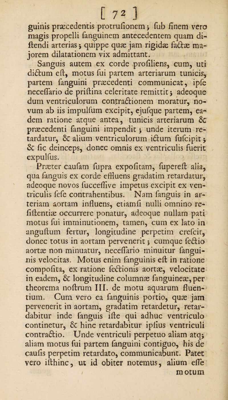 [ 7» ] guinis praecedentis protrufionem ; fub finem vero magis propelli fanguinem antecedentem quam di- flendi arterias ; quippe quae jam rigidae fadbe ma¬ jorem dilatationem vix admittant. Sanguis autem ex corde profiliens, cum, uti didtum efl, motus fui partem arteriarum tunicis, partem fanguini praecedenti communicat, ipfe neceflario de priftina celeritate remittit; adeoque dum ventriculorum contraflionem moratur, no¬ vum ab iis impulfum excipit, ejufque partem, ea** dem ratione atque antea, tunicis arteriarum £c prxcedenti fanguini impendit; unde iterum re¬ tardatur, & alium ventriculorum i6lum fufcipit; fic deinceps, donec omnis ex ventriculis fuerit expulfus. Praeter caufam fupra expolitam, fupereft alia, qua fanguis ex corde effluens gradatim retardatur, adeoque novos fucceffive impetus excipit ex ven¬ triculis fefe contrahentibus. Nam fanguis in ar¬ teriam aortam influens, etiamfi nulli omnino re¬ lidentia: occurrere ponatur, adeoque nullam pati motus fui imminutionem, tamen, cum ex lato in anguftum fertur, longitudine perpetim crefcit, donec totus in aortam pervenerit; cumque feftio aortae non minuatur, neceflario minuitur fangui- nis velocitas. Motus enim fanguinis efl: in ratione compofita, ex ratione fe&ionis aortae, velocitate in eadem, & longitudine columnse fanguineae, per theorema noftrum III. de motu aquarum fluen¬ tium. Cum vero ea fanguinis portio, quae jam pervenerit in aortam, gradatim retardetur, retar¬ dabitur inde fanguis ille qui adhuc ventriculo continetur, hinc retardabitur iplius ventriculi contraftio. Unde ventriculi perpetuo aliam atq; aliam motus fui partem fanguini contiguo, his de caulis perpetim retardato, communicabunt. Patet vero ifthinc, ut id obiter notemus, alium efle motum