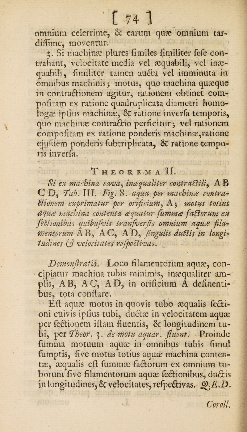 [ 74] omnium celerrime, & earum quae omnium tar- diffime, moventur. 3. Si machinae plures fimiles fimiliter fefe con¬ trahant, velocitate media vel aequabili, vel inae¬ quabili, fimiliter tamen aufta vel imminuta in omnibus machinis* motus, quo machina quaeque in contraftionem agitur, rationem obtinet com- pofitam ex ratione quadruplicata diametri homo¬ logae ipfius machinae, 8c ratione inverfa temporis, quo machinae contra&io perficitur $ vel rationem compofitam ex ratione ponderis machinae,ratione ejufdem ponderis fubtriplicata, & ratione tempo¬ ris inverfa. Theorema IL Si ex machina cava, inaequaliter contrablili, A B C D, Tab. III. Fig. 8. aqua per machina contra- tlionem exprimatur per orificium, A motus totius aquce machina contenta aquatur fumnue fabtorum ex fe Silonibus quibufvis tranfverfis omnium aquce fila¬ mentorum A B, A C, A D, fmgulis dubiis in longi¬ tudines & velocitates refpebiivas. Demonfiratio. Loco filamentorum aquae, con¬ cipiatur machina tubis minimis, inaequaliter am¬ plis, AB, AC, AD, in orificium A delinenti¬ bus, tota conflare. Eft aquae motus in quovis tubo aequalis fe£H- oni cuivis ipfius tubi, du£tae in velocitatem aquae per fe&ionem iftam fluentis, <k longitudinem tu¬ bi, per SSheor. 3. de motu aquar. fluent. Proinde fumma motuum aquae in omnibus tubis fimul fumptis, flve motus totius aquae machina conten¬ tae, aequalis efl: fummae fa£iorum ex omnium tu¬ borum flve filamentorum aquae feftionibus, dudtis in longitudines, Sc velocitates, refpeftivas. £>jE.D» CorolL