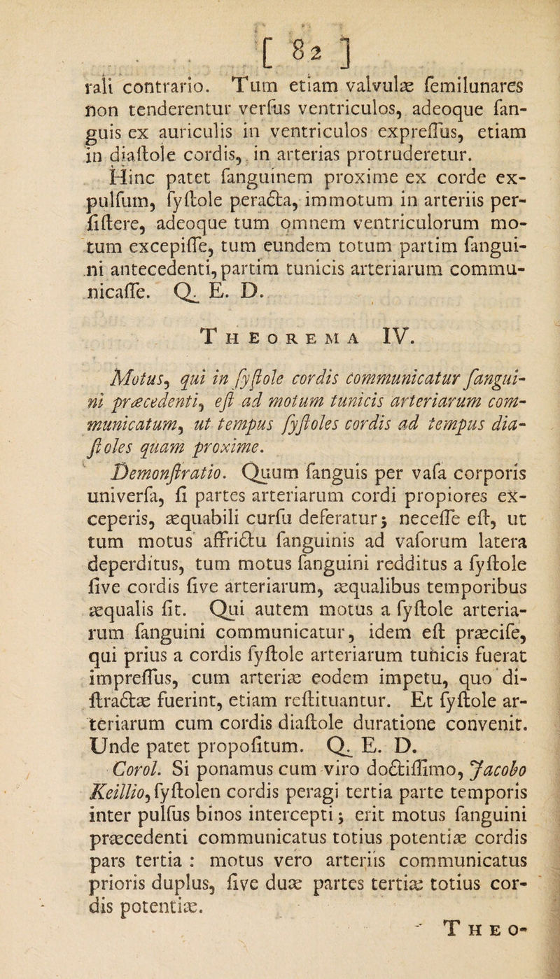 [82] rali contrario. Tum etiam valvulae femilunares non tenderentur verfus ventriculos, adeoque fan- guis ex auriculis in ventriculos expreflus, etiam in diaftole cordis, in arterias protruderetur. Hinc patet fanguinem proxime ex corde ex- pulfum, fyfiole perafta, immotum in arteriis per- fiftere, adeoque tum omnem ventriculorum mo¬ tum excepifie, tum eundem totum partim fangui¬ ni antecedenti, partim tunicis arteriarum commu- nicafie. E. D. T H E O R E M A IV. Motus, qui in fyfiole cordis communicatur fangui¬ ni pr<ecedenti'i efi ad motum tunicis arteriarum com- manicatum, ut tempus fyfloles cordis ad tempus dia- Jioles quam proxime. Demonfiratio. Quum fanguis per vafa corporis univerfa, fi partes arteriarum cordi propiores ex¬ ceperis, aequabili curfu deferatur 5 necefie efi, ut tum motus affri&u fanguinis ad vaforum latera deperditus, tum motus fanguini redditus a fyfiole five cordis fi ve arteriarum, ecqualibus temporibus aequalis fit. Qui autem motus a fyfiole arteria¬ rum fanguini communicatur, idem efi praecife, qui prius a cordis fyfiole arteriarum tunicis fuerat impreflus, cum arteriae eodem impetu, quo di- ftra&ae fuerint, etiam reftituantur. Et fyfiole ar¬ teriarum cum cordis diaftole duratione convenit. Unde patet propofitum. Q^ E. D. Corol. Si ponamus cum viro doftifiimo, Jacobo KeilliO) fyftolen cordis peragi tertia parte temporis inter pulfus binos intercepti; erit motus fanguini praecedenti communicatus totius potentiae cordis pars tertia : motus vero arteriis communicatus prioris duplus, five duae partes tertiae totius cor¬ dis potentiae. T H E 0«