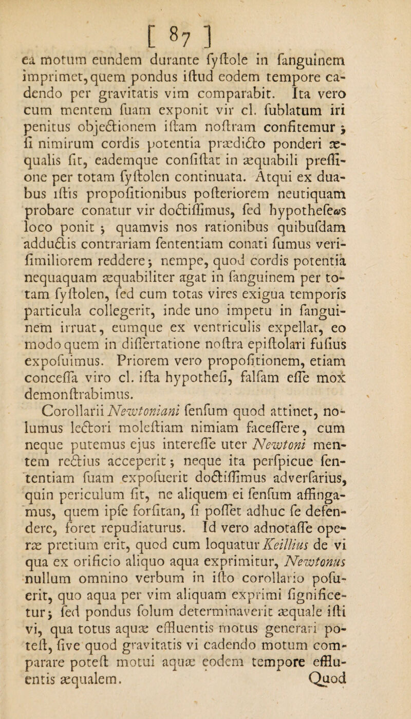 [ »7 ] ea motum eundem durante fydole in fanguinem imprimet, quem pondus idud eodem tempore ca¬ dendo per gravitatis vim comparabit. Ita vero cum mentem fuara exponit vir cl. fublatum iri penitus obje&ionem iftam noflram confitemur j fi nimirum cordis potentia praedidto ponderi ae¬ qualis fit, eademque confidat in aequabili preffi- one per totam fyftolen continuata. Atqui ex dua¬ bus lftis propofitionibus poderiorem neutiquam probare conatur vir doftiffimus, fed hypothe(e«s loco ponit * quamvis nos rationibus quibufdam addu&is contrariam fententiam conati fumus veri- fimiliorem reddere nempe, quod cordis potentia nequaquam aequabiliter agat in fanguinem per to¬ tam fydolen, fed cum totas vires exigua temporis particula collegerit, inde uno impetu in fangui¬ nem irruat, eurnque ex ventriculis expellat, eo modo quem in difiertatione noftra epidolari fufius expofuimus. Priorem vero propofitionem, etiam concefia viro cl. ida hypothefi, falfam effe mox demonftrabimus. Corollarii Newtoniani fenfum quod attinet, no¬ lumus leftori molediam nimiam faceflere, cum neque putemus ejus interdie uter Newtoni men¬ tem redius acceperit; neque ita perfpicue fen¬ tentiam fuam expofuerit do&iffimus adverfarius, quin periculum fit, ne aliquem ei fenfum affinga¬ mus, quem ipfe forfitan, fi pollet adhuc fe defen¬ dere, foret repudiaturus. Id vero adnotaffie ope¬ rae pretium erit, quod cum loquatur Keillius de vi qua ex orificio aliquo aqua exprimitur, Newtonus nullum omnino verbum in ido corollario pofu- erit, quo aqua per vim aliquam exprimi fignifice- tur* fed pondus folum determinaverit aequale idi vi, qua totus aquce effiuentis motus generari po- ted, five quod gravitatis vi cadendo motum com¬ parare poted motui aqua: eodem tempore efflu¬ entis aequalem. Quod