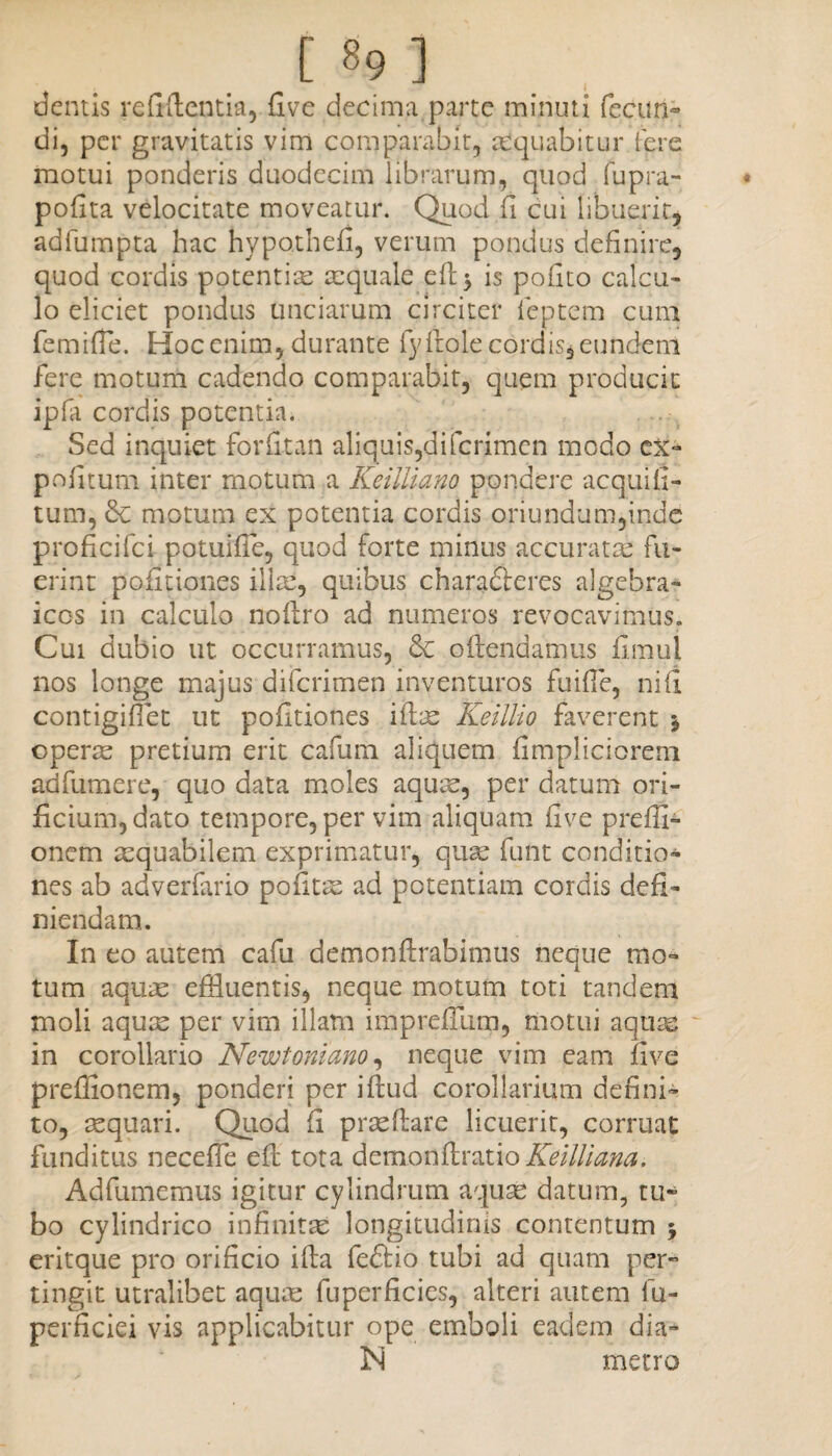 dentis reddentia, five decima.parte minuti fecun¬ di, per gravitatis vim comparabit, aequabitur fere motui ponderis duodecim librarum, quod fupra- • podta velocitate moveatur. Quod fi cui libuerit, adfumpta hac hypothefi, verum pondus definire, quod cordis potentiae aequale ed$ is podto calcu¬ lo eliciet pondus unciarum circiter feptem cum femifle. Hoc enim, durante ly dole cordis, eundem fere motum cadendo comparabit, quem producit ipfa cordis potentia. Sed inquiet fordtan aliquis,diferimen modo ex¬ politum inter motum a Keiiliano pondere acquili- tum, Sc motum ex potentia cordis oriundum,inde proflcifci potuifTe, quod forte minus accuratae fu¬ erint politiones illae, quibus chara&eres algebra- iccs in calculo nodro ad numeros revocavimus. Cui dubio ut occurramus, & o frendamus firaul nos longe majus diferimen inventuros fuilTe, ni fi contigiflet ut pofitiones idas Keillio faverent * operae pretium erit cafum aliquem fimpliciorem adfumere, quo data moles aquae, per datum ori¬ ficium, dato tempore, per vim aliquam five preffi- onem aequabilem exprimatur, quae funt conditio¬ nes ab adverfario politas ad potentiam cordis defi¬ niendam. In eo autem cafu demondrabimus neque mo¬ tum aquae effluentis, neque motum toti tandem moli aquae per vim illam imprefllim, motui aquae in corollario Newtoniano, neque vim eam five preffionem, ponderi per idud corollarium defini¬ to, aequari. Quod fi praedare licuerit, corruat funditus neceffle ed tota demonftratio KeilUana. Adfumemus igitur cylindrum aquas datum, tu¬ bo cylindrico infinitae longitudinis contentum 5 eritque pro orificio ida fe£Ho tubi ad quam per¬ tingit utralibet aquas fuperficies, alteri autem fu- perficiei vis applicabitur ope emboli eadem dia- 3Si metro